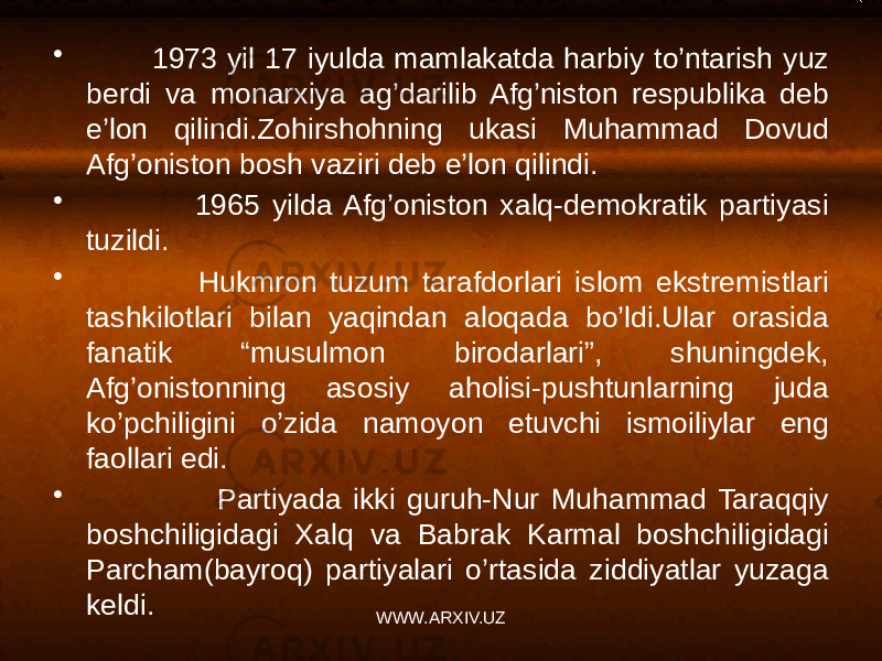 • 1973 yil 17 iyulda mamlakatda harbiy to’ntarish yuz berdi va monarxiya ag’darilib Afg’niston respublika deb e’lon qilindi.Zohirshohning ukasi Muhammad Dovud Afg’oniston bosh vaziri deb e’lon qilindi. • 1965 yilda Afg’oniston xalq-demokratik partiyasi tuzildi. • Hukmron tuzum tarafdorlari islom ekstremistlari tashkilotlari bilan yaqindan aloqada bo’ldi.Ular orasida fanatik “musulmon birodarlari”, shuningdek, Afg’onistonning asosiy aholisi-pushtunlarning juda ko’pchiligini o’zida namoyon etuvchi ismoiliylar eng faollari edi. • Partiyada ikki guruh-Nur Muhammad Taraqqiy boshchiligidagi Xalq va Babrak Karmal boshchiligidagi Parcham(bayroq) partiyalari o’rtasida ziddiyatlar yuzaga keldi. WWW.ARXIV.UZ 