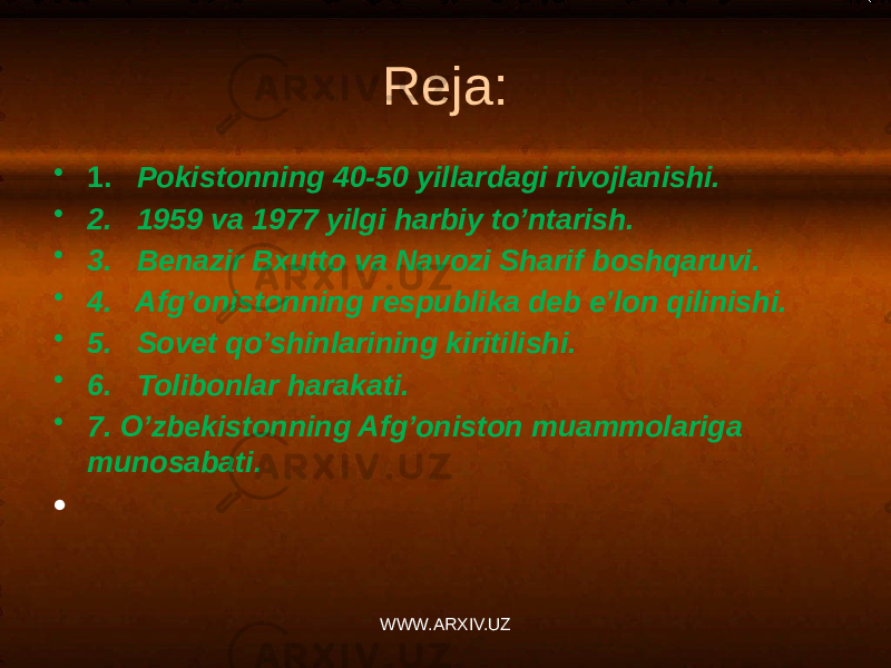 Reja: • 1. Pokistonning 40-50 yillardagi rivojlanishi. • 2. 1959 va 1977 yilgi harbiy to’ntarish. • 3. Benazir Bxutto va Navozi Sharif boshqaruvi. • 4. Afg’onistonning respublika deb e’lon qilinishi. • 5. Sovet qo’shinlarining kiritilishi. • 6. Tolibonlar harakati. • 7. O’zbekistonning Afg’oniston muammolariga munosabati. • WWW.ARXIV.UZ 