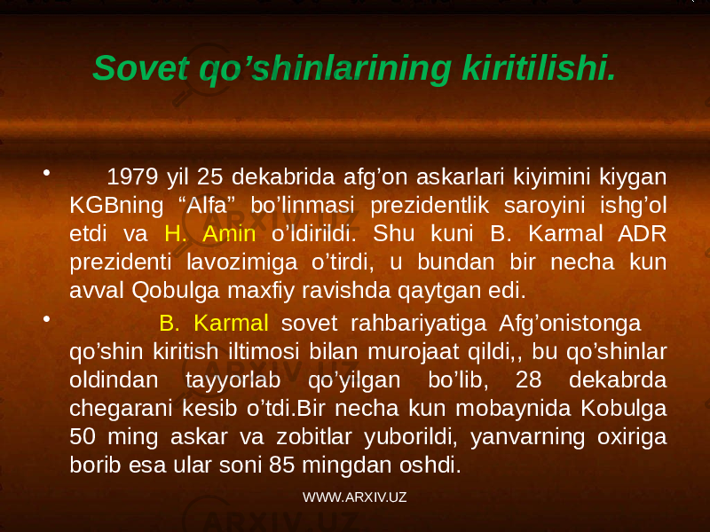 Sovet qo’shinlarining kiritilishi. • 1979 yil 25 dekabrida afg’on askarlari kiyimini kiygan KGBning “Alfa” bo’linmasi prezidentlik saroyini ishg’ol etdi va H. Amin o’ldirildi. Shu kuni B. Karmal ADR prezidenti lavozimiga o’tirdi, u bundan bir necha kun avval Qobulga maxfiy ravishda qaytgan edi. • B. Karmal sovet rahbariyatiga Afg’onistonga qo’shin kiritish iltimosi bilan murojaat qildi,, bu qo’shinlar oldindan tayyorlab qo’yilgan bo’lib, 28 dekabrda chegarani kesib o’tdi.Bir necha kun mobaynida Kobulga 50 ming askar va zobitlar yuborildi, yanvarning oxiriga borib esa ular soni 85 mingdan oshdi. WWW.ARXIV.UZ 