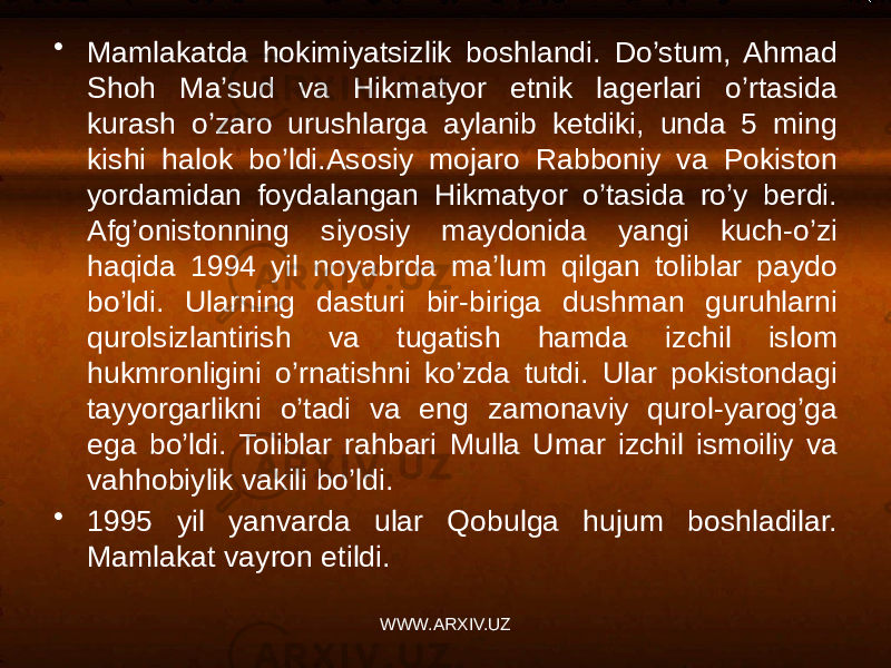 • Mamlakatda hokimiyatsizlik boshlandi. Do’stum, Ahmad Shoh Ma’sud va Hikmatyor etnik lagerlari o’rtasida kurash o’zaro urushlarga aylanib ketdiki, unda 5 ming kishi halok bo’ldi.Asosiy mojaro Rabboniy va Pokiston yordamidan foydalangan Hikmatyor o’tasida ro’y berdi. Afg’onistonning siyosiy maydonida yangi kuch-o’zi haqida 1994 yil noyabrda ma’lum qilgan toliblar paydo bo’ldi. Ularning dasturi bir-biriga dushman guruhlarni qurolsizlantirish va tugatish hamda izchil islom hukmronligini o’rnatishni ko’zda tutdi. Ular pokistondagi tayyorgarlikni o’tadi va eng zamonaviy qurol-yarog’ga ega bo’ldi. Toliblar rahbari Mulla Umar izchil ismoiliy va vahhobiylik vakili bo’ldi. • 1995 yil yanvarda ular Qobulga hujum boshladilar. Mamlakat vayron etildi. WWW.ARXIV.UZ 