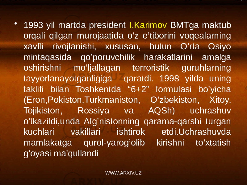 • 1993 yil martda president I.Karimov BMTga maktub orqali qilgan murojaatida o’z e’tiborini voqealarning xavfli rivojlanishi, xususan, butun O’rta Osiyo mintaqasida qo’poruvchilik harakatlarini amalga oshirishni mo’ljallagan terroristik guruhlarning tayyorlanayotganligiga qaratdi. 1998 yilda uning taklifi bilan Toshkentda “6+2” formulasi bo’yicha (Eron,Pokiston,Turkmaniston, O’zbekiston, Xitoy, Tojikiston, Rossiya va AQSh) uchrashuv o’tkazildi,unda Afg’nistonning qarama-qarshi turgan kuchlari vakillari ishtirok etdi.Uchrashuvda mamlakatga qurol-yarog’olib kirishni to’xtatish g’oyasi ma’qullandi WWW.ARXIV.UZ 