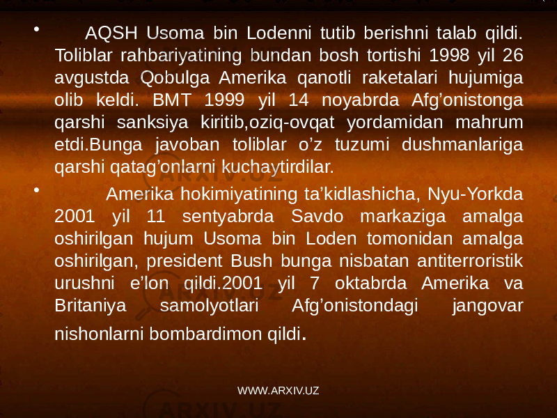 • AQSH Usoma bin Lodenni tutib berishni talab qildi. Toliblar rahbariyatining bundan bosh tortishi 1998 yil 26 avgustda Qobulga Amerika qanotli raketalari hujumiga olib keldi. BMT 1999 yil 14 noyabrda Afg’onistonga qarshi sanksiya kiritib,oziq-ovqat yordamidan mahrum etdi.Bunga javoban toliblar o’z tuzumi dushmanlariga qarshi qatag’onlarni kuchaytirdilar. • Amerika hokimiyatining ta’kidlashicha, Nyu-Yorkda 2001 yil 11 sentyabrda Savdo markaziga amalga oshirilgan hujum Usoma bin Loden tomonidan amalga oshirilgan, president Bush bunga nisbatan antiterroristik urushni e’lon qildi.2001 yil 7 oktabrda Amerika va Britaniya samolyotlari Afg’onistondagi jangovar nishonlarni bombardimon qildi . WWW.ARXIV.UZ 