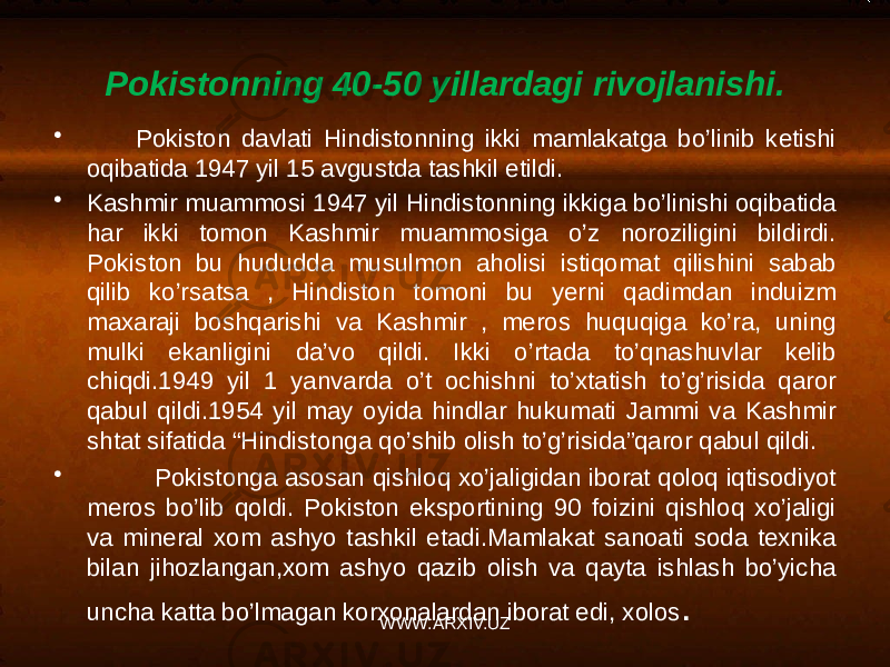 Pokistonning 40-50 yillardagi rivojlanishi. • Pokiston davlati Hindistonning ikki mamlakatga bo’linib ketishi oqibatida 1947 yil 15 avgustda tashkil etildi. • Kashmir muammosi 1947 yil Hindistonning ikkiga bo’linishi oqibatida har ikki tomon Kashmir muammosiga o’z noroziligini bildirdi. Pokiston bu hududda musulmon aholisi istiqomat qilishini sabab qilib ko’rsatsa , Hindiston tomoni bu yerni qadimdan induizm maxaraji boshqarishi va Kashmir , meros huquqiga ko’ra, uning mulki ekanligini da’vo qildi. Ikki o’rtada to’qnashuvlar kelib chiqdi.1949 yil 1 yanvarda o’t ochishni to’xtatish to’g’risida qaror qabul qildi.1954 yil may oyida hindlar hukumati Jammi va Kashmir shtat sifatida “Hindistonga qo’shib olish to’g’risida”qaror qabul qildi. • Pokistonga asosan qishloq xo’jaligidan iborat qoloq iqtisodiyot meros bo’lib qoldi. Pokiston eksportining 90 foizini qishloq xo’jaligi va mineral xom ashyo tashkil etadi.Mamlakat sanoati soda texnika bilan jihozlangan,xom ashyo qazib olish va qayta ishlash bo’yicha uncha katta bo’lmagan korxonalardan iborat edi, xolos . WWW.ARXIV.UZ 