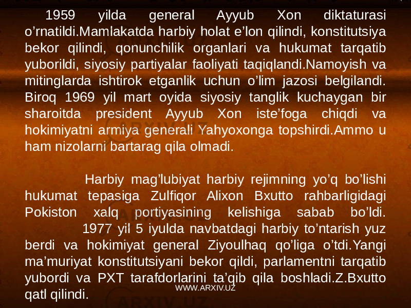1959 yilda general Ayyub Xon diktaturasi o’rnatildi.Mamlakatda harbiy holat e’lon qilindi, konstitutsiya bekor qilindi, qonunchilik organlari va hukumat tarqatib yuborildi, siyosiy partiyalar faoliyati taqiqlandi.Namoyish va mitinglarda ishtirok etganlik uchun o’lim jazosi belgilandi. Biroq 1969 yil mart oyida siyosiy tanglik kuchaygan bir sharoitda president Ayyub Xon iste’foga chiqdi va hokimiyatni armiya generali Yahyoxonga topshirdi.Ammo u ham nizolarni bartarag qila olmadi. Harbiy mag’lubiyat harbiy rejimning yo’q bo’lishi hukumat tepasiga Zulfiqor Alixon Bxutto rahbarligidagi Pokiston xalq portiyasining kelishiga sabab bo’ldi. 1977 yil 5 iyulda navbatdagi harbiy to’ntarish yuz berdi va hokimiyat general Ziyoulhaq qo’liga o’tdi.Yangi ma’muriyat konstitutsiyani bekor qildi, parlamentni tarqatib yubordi va PXT tarafdorlarini ta’qib qila boshladi.Z.Bxutto qatl qilindi. WWW.ARXIV.UZ 