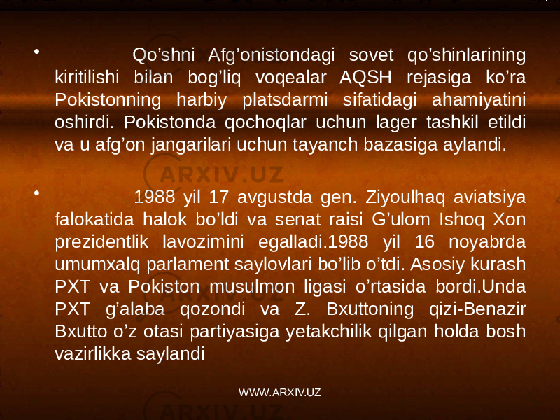 • Qo’shni Afg’onistondagi sovet qo’shinlarining kiritilishi bilan bog’liq voqealar AQSH rejasiga ko’ra Pokistonning harbiy platsdarmi sifatidagi ahamiyatini oshirdi. Pokistonda qochoqlar uchun lager tashkil etildi va u afg’on jangarilari uchun tayanch bazasiga aylandi. • 1988 yil 17 avgustda gen. Ziyoulhaq aviatsiya falokatida halok bo’ldi va senat raisi G’ulom Ishoq Xon prezidentlik lavozimini egalladi.1988 yil 16 noyabrda umumxalq parlament saylovlari bo’lib o’tdi. Asosiy kurash PXT va Pokiston musulmon ligasi o’rtasida bordi.Unda PXT g’alaba qozondi va Z. Bxuttoning qizi-Benazir Bxutto o’z otasi partiyasiga yetakchilik qilgan holda bosh vazirlikka saylandi WWW.ARXIV.UZ 