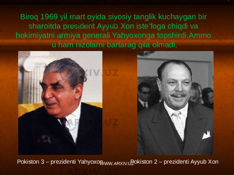 Biroq 1969 yil mart oyida siyosiy tanglik kuchaygan bir sharoitda president Ayyub Xon iste’foga chiqdi va hokimiyatni armiya generali Yahyoxonga topshirdi.Ammo u ham nizolarni bartarag qila olmadi. Pokiston 2 – prezidenti Ayyub XonPokiston 3 – prezidenti Yahyoxon WWW.ARXIV.UZ 