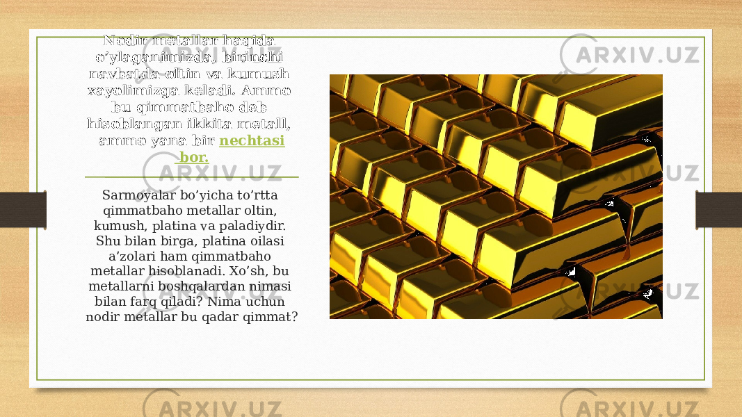 Nodir metallar haqida o’ylaganimizda, birinchi navbatda oltin va kumush xayolimizga keladi. Ammo bu qimmatbaho deb hisoblangan ikkita metall, ammo yana bir  nechtasi bor. Sarmoyalar bo’yicha to’rtta qimmatbaho metallar oltin, kumush, platina va paladiydir. Shu bilan birga, platina oilasi a’zolari ham qimmatbaho metallar hisoblanadi. Xo’sh, bu metallarni boshqalardan nimasi bilan farq qiladi? Nima uchun nodir metallar bu qadar qimmat? 