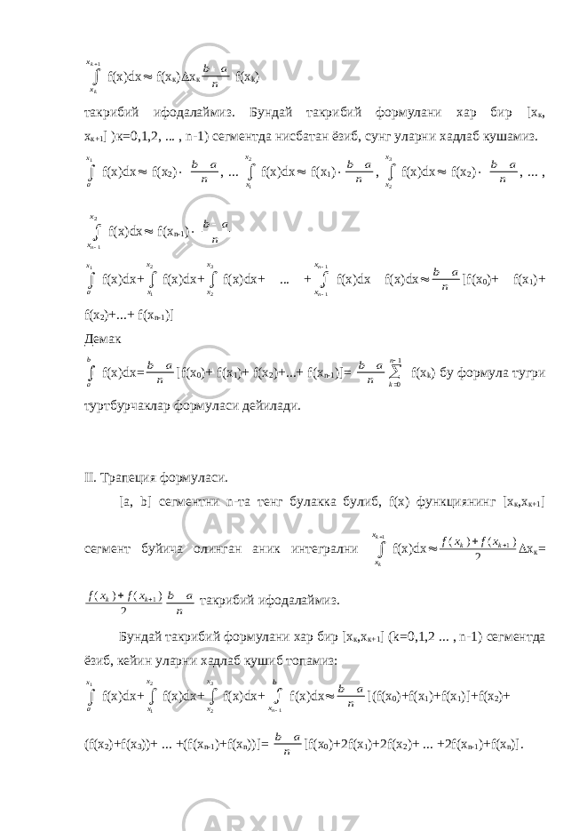x x k k  1f(x)dx  f(x к )  х к b a n  f ( x k ) такрибий ифодалаймиз. Бундай такрибий формулани хар бир [х к , х к+1 ] )к=0,1,2, ... , n-1) сегментда нисбатан ёзиб, сунг уларни хадлаб кушамиз. a x1  f(x)dx  f(x 2 )  b a n  , ... x x 1 2  f(x)dx  f(x 1 )  b a n  , x x 2 3  f(x)dx  f(x 2 )  b a n  , ... , x x n  1 2 f(x)dx  f(x n-1 )  b a n  a x1  f(x)dx+ x x 1 2  f(x)dx+ x x 2 3  f(x)dx+ ... + x x n n    1 1 f(x)dx f(x)dx  b a n  [f(x 0 )+ f(x 1 )+ f(x 2 )+...+ f(x n-1 )] Демак a b  f(x)dx= b a n  [f(x 0 )+ f(x 1 )+ f(x 2 )+...+ f(x n-1 )]= b a n  k n   0 1 f(x k ) бу формула тугри туртбурчаклар формуласи дейилади . II. Трапеция формуласи . [a, b] сегментни n- та тенг булакка булиб , f(x) функциянинг [ х к , х к +1 ] сегмент буйича олинган аник интегрални x x k k  1 f(x)dx  f x f x k k ( ) ( )  1 2  х к = f x f x k k ( ) ( )  1 2 b a n  такрибий ифодалаймиз . Бундай такрибий формулани хар бир [ х к , х к +1 ] (k=0,1,2 ... , n-1) сегментда ёзиб , кейин уларни хадлаб кушиб топамиз : a x1  f(x)dx+ x x 1 2  f(x)dx+ x x 2 3  f(x)dx+ x b n  1 f(x)dx  b a n  [(f(x 0 )+f(x 1 )+f(x 1 )]+f(x 2 )+ (f(x 2 )+f(x 3 ))+ ... +(f(x n-1 )+f(x n ))]= b a n  [f(x 0 )+2f(x 1 )+2f(x 2 )+ ... +2f(x n-1 )+f(x n )]. 