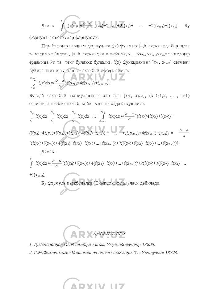 Демак a b  f(x)dx  b a n  [f(x 0 )+2f(x 1 )+2f(x 2 )+ ... +2f(x n-1 )+f(x n )]. Бу формула трапециялар формуласи . Параболалар симпсон формуласи f(x) функция [a,b] сегментда берилган ва узлуксиз булсин , [a, b] сегментни х 0 =a<x 1 <x 2 < ... <x 2n-2 <x 2n-1 <x 2n =b нукталар ёрдамида 2n та тенг булакка буламиз . f(x) функциянинг [x 2k , x 2k+2 ] сегмент буйича аник интегрални такрибий ифодалаймиз . x x k k 2 2 2  f(x)dx  b a n  [f(x 2k )+4f(x 2к+1 )+f( 2к+2 )]. Бундай такрибий формулаларни хар бир [x 2k , x 2к+1 ], (к=0,1,2, ... , n-1) сегментга нисбатан ёзиб, кейин уларни хадлаб кушамиз. x x 0 2  f(x)dx+ x x 2 4  f(x)dx+ x x 4 6  f(x)dx+...+ x x n n 2 2 2   f(x)dx  b a n  [(f(x 0 )4f(x 1 )+f(x 2 ))+ (f(x 2 )+4f(x 3 )+f(x 4 ))+(f(x 4 )+4f(x 5 )+f(x 6 ))+ ... +(f(x 2n-2 )+4f(x 2n-1 )+(x 2n ))]= b a n  [(f(x 0 )+f(x 2n ))+4(f(x 1 )+f(x 3 )+f(x 5 )+...+f(x 2n-1 ))+2(f(x 2 )+f(x 4 )+f(x 6 )+...+f(x 2n-1 ))]. Демак . a b  f(x)dx  b a n  [(f(x 0 )+f(x 2n ))+4(f(x 1 )+f(x 3 )+...+f(x 2n-1 ))+2(f(x 2 )+2(f(x 2 )+f(x 4 )+... +f(x 2n-2 )] Бу формула параболалар (Симпсон) формуласи дейилади. АДАБИЕТЛАР 1. Д.Искандаров Олий алгебра I том. Укувпеддавнашр 1960й. 2. Г.М.Фихтингольс Математик анализ асослари. Т. «Укитувчи» 1972й. 