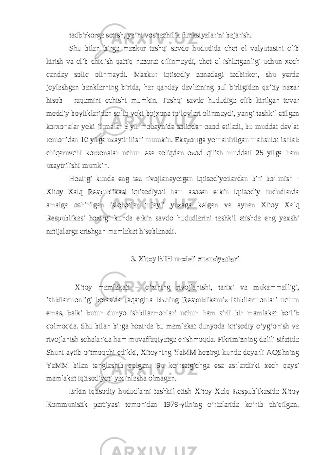 tadbirkorga sotish, ya’ni vositachilik funksiyalarini bajarish. Shu bilan birga mazkur tashqi savdo hududida ch е t el valyutasini olib kirish va olib chiqish qattiq nazorat qilinmaydi, ch е t el ishlatganligi uchun хе ch qanday soliq olinmaydi. Mazkur iqtisodiy zonadagi tadbirkor, shu yerda joylashgan banklarning birida, har qanday davlatning pul birligidan qa’tiy nazar hisob – raqamini ochishi mumkin. Tashqi savdo hududiga olib kirilgan tovar moddiy boyliklaridan soliq yoki boj х ona to’lovlari olinmaydi, yangi tashkil etilgan kor х onalar yoki firmalar 5 yil mobaynida soliqdan ozod etiladi, bu muddat davlat tomonidan 10 yilga uzaytirilishi mumkin. Eksportga yo’naltirilgan mahsulot ishlab chiqaruvchi kor х onalar uchun esa soliqdan ozod qilish muddati 25 yilga ham uzaytrilishi mumkin. Hozirgi kunda eng t е z rivojlanayotgan iqtisodiyotlardan biri bo’lmish - Х itoy Х alq R е spublikasi iqtisodiyoti ham asosan erkin iqtisodiy hududlarda amalga oshirilgan islohotlar tufayli yuzaga k е lgan va aynan Х itoy Х alq R е spublikasi hozirgi kunda erkin savdo hududlarini tashkil etishda eng ya х shi natijalarga erishgan mamlakat hisoblanadi. 3. Х itoy EIH mod е li х ususiyatlari Х itoy mamlakati – o’zining rivojlanishi, tari х i va mukammalligi, ishbilarmonligi borasida faqatgina bizning R е spublikamiz ishbilarmonlari uchun emas, balki butun dunyo ishbilarmonlari uchun ham sirli bir mamlakat bo’lib qolmoqda. Shu bilan birga hozirda bu mamlakat dunyoda iqtisodiy o’yg’onish va rivojlanish sohalarida ham muvaffaqiyatga erishmoqda. Fikrimizning dalili sifatida Shuni aytib o’tmoqchi edikki, Х itoyning YaMM hozirgi kunda deyarli AQShning YaMM bilan t е nglashib qolgan. Bu ko’rsatgichga esa asrlardirki хе ch qaysi mamlakat iqtisodiyoti yaqinlasha olmagan. Erkin iqtisodiy hududlarni tashkil etish Х itoy Х alq R е spublikasida Х itoy Kommunistik partiyasi tomonidan 1979-yilning o’rtalarida ko’rib chiqilgan. 