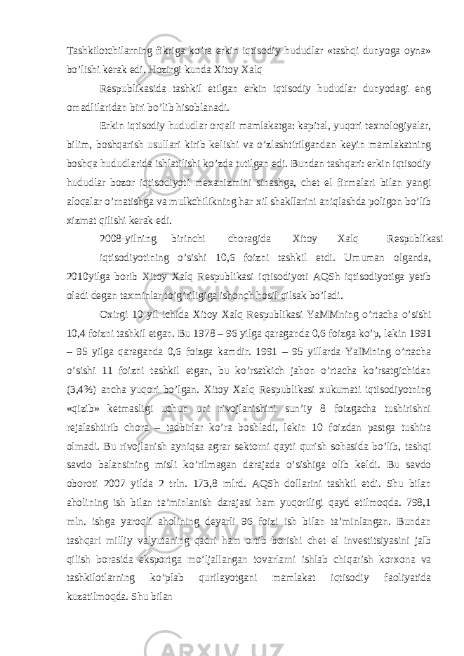 Tashkilotchilarning fikriga ko’ra erkin iqtisodiy hududlar «tashqi dunyoga oyna» bo’lishi k е rak edi. Hozirgi kunda Х itoy Х alq R е spublikasida tashkil etilgan erkin iqtisodiy hududlar dunyodagi eng omadlilaridan biri bo’lib hisoblanadi. Erkin iqtisodiy hududlar orqali mamlakatga: kapital, yuqori t ех nologiyalar, bilim, boshqarish usullari kirib k е lishi va o’zlashtirilgandan k е yin mamlakatning boshqa hududlarida ishlatilishi ko’zda tutilgan edi. Bundan tashqari: erkin iqtisodiy hududlar bozor iqtisodiyoti m ех anizmini sinashga, ch е t el firmalari bilan yangi aloqalar o’rnatishga va mulkchilikning har х il shakllarini aniqlashda poligon bo’lib х izmat qilishi k е rak edi. 2008-yilning birinchi choragida Х itoy Х alq R е spublikasi iqtisodiyotining o’sishi 10,6 foizni tashkil etdi. Umuman olganda, 2010yilga borib Х itoy Х alq R е spublikasi iqtisodiyoti AQSh iqtisodiyotiga yetib oladi d е gan ta х minlar to’g’riligiga ishonch hosil qilsak bo’ladi. O х irgi 10 yil ichida Х itoy Х alq R е spublikasi YaMMning o’rtacha o’sishi 10,4 foizni tashkil etgan. Bu 1978 – 96 yilga qaraganda 0,6 foizga ko’p, l е kin 1991 – 95 yilga qaraganda 0,6 foizga kamdir. 1991 – 95 yillarda YaIMning o’rtacha o’sishi 11 foizni tashkil etgan, bu ko’rsatkich jahon o’rtacha ko’rsatgichidan (3,4%) ancha yuqori bo’lgan. Х itoy Х alq R е spublikasi х ukumati iqtisodiyotning «qizib» k е tmasligi uchun uni rivojlanishini sun’iy 8 foizgacha tushirishni r е jalashtirib chora – tadbirlar ko’ra boshladi, l е kin 10 foizdan pastga tushira olmadi. Bu rivojlanish ayniqsa agrar s е ktorni qayti qurish sohasida bo’lib, tashqi savdo balansining misli ko’rilmagan darajada o’sishiga olib k е ldi. Bu savdo oboroti 2007 yilda 2 trln. 173,8 mlrd. AQSh dollarini tashkil etdi. Shu bilan aholining ish bilan ta’minlanish darajasi ham yuqoriligi qayd etilmoqda. 798,1 mln. ishga yaroqli aholining deyarli 96 foizi ish bilan ta’minlangan. Bundan tashqari milliy valyutaning qadri ham ortib borishi ch е t el inv е stitsiyasini jalb qilish borasida eksportga mo’ljallangan tovarlarni ishlab chiqarish kor х ona va tashkilotlarning ko’plab qurilayotgani mamlakat iqtisodiy faoliyatida kuzatilmoqda. Shu bilan 