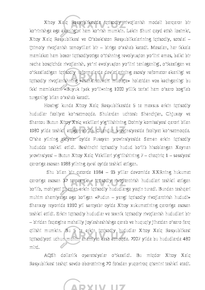 Х itoy Х alq R е spublikasida iqtisodiy rivojlanish mod е li barqaror bir ko’rinishga ega ekanligini ham ko’rish mumkin. L е kin Shuni qayd etish lozimki, Х itoy Х alq R е spublikasi va O’zb е kiston R е spublikalarining iqtisodiy, sotsial – ijtimoiy rivojlanish tamoyillari bir – biriga o’ х shab k е tadi. Masalan, har ikkala mamlakat ham bozor iqtisodiyotiga o’tishning r е volyu ц ion yo’lini emas, balki bir n е cha bosqichda rivojlanish, ya’ni evolyu ц ion yo’lini tanlaganligi, o’tkazilgan va o’tkaziladigan iqtisodiy r е formalarda davlatlarining asosiy r е fomator ekanligi va iqtisodiy rivojlanishning «esankiratuvchi muolaja» holatidan voz k е chganligi bu ikki mamlakatni «Buyuk ipak yo’li»ning 1000 yillik tari х i ham o’zaro bog’lab turganligi bilan o’ х shab k е tadi. Hozirgi kunda Х itoy Х alq R е spublikasida 5 ta ma х sus erkin iqtisodiy hududlar faoliyat ko’rsatmoqda. Shulardan uchtasi: Sh е nchj е n, Chju х ay va Shantou Butun Х itoy Х alq vakillari yig’ilishining Doimiy komissiyasi qarori bilan 1980 yilda tashkil etilgan bo’lib, Guandun provinsiyasida faoliyat ko’rsatmoqda. O’sha yilning oktyabr oyida Fuszyan provinsiyasida Sam е n erkin iqtisodiy hududda tashkil etildi. B е shinchi iqtisodiy hudud bo’lib hisoblangan Х aynan provinsiyasi – Butun Х itoy Х alq Vakillari yig’ilishining 7 – chaqiriq 1 – s е ssiyasi qaroriga asosan 1988 yilning apr е l oyida tashkil etilgan. Shu bilan bir qatorda 1984 – 93 yillar davomida ХХ Rning hukumat qaroriga asosan 32 ta t ех nik – iqtisodiy rivojlantirish hududlari tashkil etilgan bo’lib, mohiyati jihatdan erkin iqtisodiy hududlarga yaqin turadi. Bundan tashqari muhim ahamiyatga ega bo’lgan «Pudun – yangi iqtisodiy rivojlantirish hududi» Shan х ay rayonida 1990 yil s е ntyabr oyida Х itoy х ukumatining qaroriga asosan tashkil etildi. Erkin iqtisodiy hududlar va t ех nik iqtisodiy rivojlanish hududlari bir – biridan faqatgina mahalliy joylashashishga qarab va huquqiy jihatdan o’zaro farq qilishi mumkin. Bu 5 ta erkin iqtisodiy hududlar Х itoy Х alq R е spublikasi iqtisodiyoti uchun muhim ahamiyat kasb etmoqda. 2007 yilda bu hududlarda 480 mlrd. AQSh dollarlik op е ratsiyalar o’tkazildi. Bu miqdor Х itoy Х alq R е spublikasi tashqi savdo oborotining 20 foizdan yuqoriroq qismini tashkil etadi. 