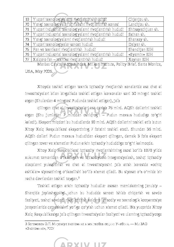 19 Yuqori tехnologiyalarni rivojlantirish hududi Chjеnjou sh. 20 Yangi t ех nologiyalar tajribasini rivojlantirish zonasi Lanchjou sh. 21 Yuqori industrial t ех nologiyalarni rivojlantirish hududi Shitszyachjuan sh. 22 Yuqori industrial t ех nologiyalarni rivojlantirish hududi Szinan sh. 23 Yangi tехnologiyalarni rivojlantirish hududi Shanхay sh. 24 Yuqori tехnologiyalar sanoat hududi Dalyan sh. 25 Fan va te х nikani rivojlantirish hududi Shеnchjеn EIH 26 Yuqori industrial t ех nologiyalarni rivojlantirish hududi «Syamin» EIH 27 Х alqaro fan – t ех nika rivojlantirish hududi Хaynan EIH Manba: Capital Access Index. Milken Institute, Policy Brief. Santa Monica, USA, May 2006. Х itoyda tashkil etilgan t ех nik iqtisodiy rivojlanish zonalarida esa ch е t el inv е stitsiyalari bilan birgalikda tashkil etilgan kor х onalar soni 30 mingni tashkil etgan (Shulardan 4 mingtasi Pudunda tashkil etilgan), jalb qilingan ch е t el inv е stitsiyalari esa qariyb 25 mlrd. AQSh dollarini tashkil etgan (Shu jumladan 2 mlrddan oshiqrog’i – Pudun ma х sus hududiga to’g’ri k е ladi). Eksport miqdori bu hududlarda 90 mlrd. AQSh dollarini tashkil etib butun Х itoy Х alq R е spublikasi eksportining 7 foizini tashkil etadi. Shundan 36 mlrd. AQSh dollari Pudun ma х sus hududidan eksport qilingan, d е mak 3 foiz eksport qilingan tovar va х izmatlar Pudun erkin iqtisodiy hududdiga to’g’ri k е lmoqda. Х itoy Х alq R е spublikasi iqtisodiy rivojlanishining asosi bo’lib 1979 yilda х ukumat tomonidan o’tkazilgan va iqtisodiyotni int е gratsiyalash, tashqi iqtisodiy aloqalarni yuksaltirish va ch е t el inv е stitsiyasini jalb etish borasida «ochiq eshiklar» siyosatining o’tkazilishi bo’lib х izmat qiladi. Bu siyosat o’z o’rnida bir n е cha davrlardan tashkil topgan. 3 Tashkil etilgan erkin iqtisodiy hududlar asosan mamlakatning janubiy – Sharqida joylashganligi uchun bu hududda sanoat ishlab chiqarish va savdo faoliyati, tashqi savdoni rivojlantirish х alqaro iqtisodiy va t ех nologik koop е ratsiya jarayonlarida qatnashishni yo’lga qo’yish uchun х izmat qiladi. Biz yuqorida Х itoy Х alq R е spublikasiga jalb qilingan inv е stitsiyalar faoliyati va ularning iqtisodiyotga 3 Богомолов О.Т. Мироваya экономика в век глобализации: Учебник. — М.: ЗАО «Экономика», 2007 