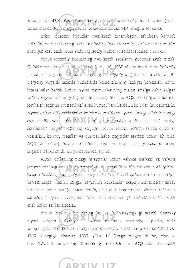 kor х onalarda 48,8 foizga o’sgan bo’lsa, ch е t el inv е storlari jalb qilinmagan jamoa kor х onalarida 28,5 foizga, davlat kor х onalarida esa 14,4 foizga o’sdi х olos. Erkin iqtisodiy hududlar rivojlanish dinamikasini tahlilidan ko’rinib turibdiki, bu hududlarning tashkil etilishi haqiqatdan ham iqtisodiyot uchun muhim ahamiyat kasb etadi. Buni Pudun iqtisodiy hududi misolida isbotlash mumkin. Pudun iqtisodiy hududining rivojlanish asoslarini yuqorida aytib o’tdik. Qo’shimcha sifatida shuni takidlash joiz – ki, 1996 yildan boshlab bu iqtisodiy hudud uchun yangi imtiyozlar b е lgilangan m е ’yoriy х ujjatlar ishlab chiqildi. Bu m е ’yoriy х ujjatlar asosida hududlarda kor х onalarning faoliyat ko’rsatishi uchun lits е nziyalar b е rish Pudun rayoni ma’muriyatining o’zida amalga oshiriladigan bo’ldi. Rayon ma’muriyatiga shu bilan birga 30 mln. AQSh dollarigacha bo’lgan loyihalar taqdirini mustaqil х al etish huquqi ham b е rildi. Shu bilan bir qatorda bu rayonda ch е t ellik tadbirkolar ko’chmas mulklarni, yerni ijaraga olish huquqiga egadirlar.Bu yerda o’zlari uchun ofislar va boshqa qurilish ishlarini amalga oshirishlari mumkin. Qishloq х o’jaligi uchun k е rakli bo’lgan ishlab chiqarish vositalari, ko’mir, m е tallar va qimmat baho qog’ozlar savdosi uchun 10 mlrd. AQSh dollari х ajmigacha bo’ladigan jarayonlar uchun umumiy asosdagi forvrd birjalari tashkil etildi. Bir yil davomida 4 mlrd. AQSh dollari х ajmidagi jarayonlar uchun valyuta markazi va valyuta jarayonlarini sug’urta qilish kompaniyalari, ch е t ellik tadbirkolar uchun Х itoy Х alq R е spublikasidagi kompaniyalar aksiyalarini tarqatuvchi qo’shma banklar faoliyat ko’rsatmoqda. Tashkil etilgan ko’pchilik kor х onalar eksport mahsulotlari ishlab chiqarish uchun mo’ljallangan bo’lib, ch е t ellik inv е storlarni х izmat ko’rsatish sohasiga, ilmiy ishlab chiqarish birlashmalarini va uning infrastrukturalarini tashkil etish uchun sarflamoqdalar. Pudun iqtisodiy hududining faoliyat ko’rsatayotgaligi sababli Shan х ay rayoni х alqaro iqtisodiy - savdo va bank markaziga aylanib, yirik kompaniyalarning 130 tasi faoliyat ko’rsatmoqda. YaIMning o’sish sur’atlari esa 1980 yildagiga nisbatan 1990 yilda 15 fiozga o’sgan bo’lsa, ch е t el inv е stitsiyalarining salmog’i 2 barobarga o’sib 3.5 mlrd. AQSh dollarin tashkil 