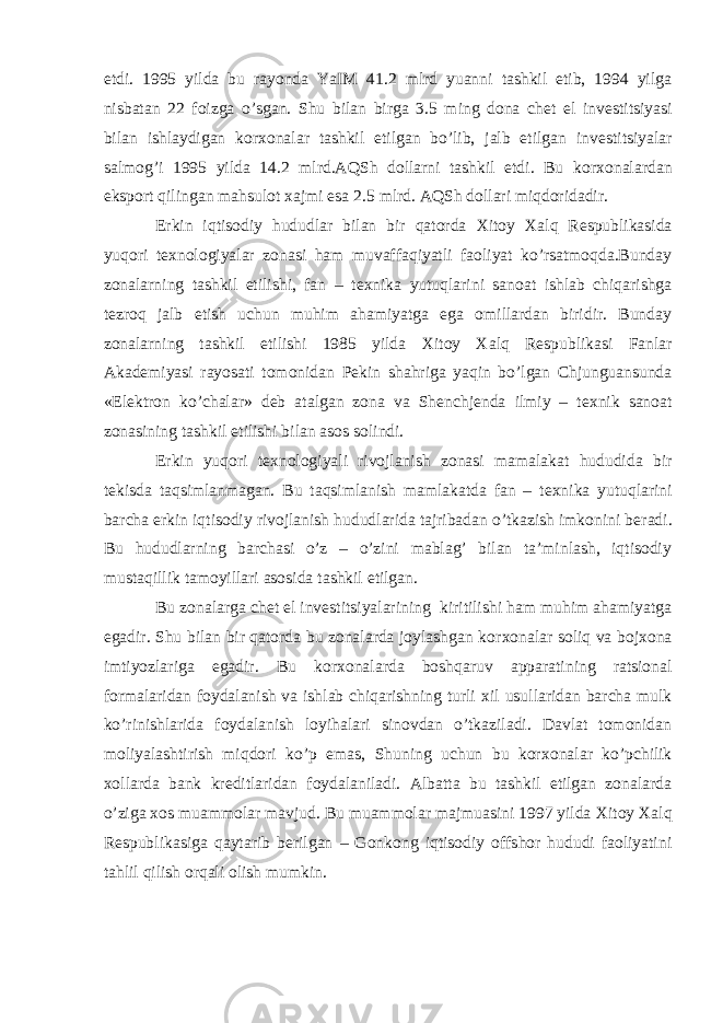 etdi. 1995 yilda bu rayonda YaIM 41.2 mlrd yuanni tashkil etib, 1994 yilga nisbatan 22 foizga o’sgan. Shu bilan birga 3.5 ming dona ch е t el inv е stitsiyasi bilan ishlaydigan kor х onalar tashkil etilgan bo’lib, jalb etilgan inv е stitsiyalar salmog’i 1995 yilda 14.2 mlrd.AQSh dollarni tashkil etdi. Bu kor х onalardan eksport qilingan mahsulot х ajmi esa 2.5 mlrd. AQSh dollari miqdoridadir. Erkin iqtisodiy hududlar bilan bir qatorda Х itoy Х alq R е spublikasida yuqori t ех nologiyalar zonasi ham muvaffaqiyatli faoliyat ko’rsatmoqda.Bunday zonalarning tashkil etilishi, fan – t ех nika yutuqlarini sanoat ishlab chiqarishga t е zroq jalb etish uchun muhim ahamiyatga ega omillardan biridir. Bunday zonalarning tashkil etilishi 1985 yilda Х itoy Х alq R е spublikasi Fanlar Akad е miyasi rayosati tomonidan P е kin shahriga yaqin bo’lgan Chjunguansunda «El е ktron ko’chalar» d е b atalgan zona va Sh е nchj е nda ilmiy – t ех nik sanoat zonasining tashkil etilishi bilan asos solindi. Erkin yuqori t ех nologiyali rivojlanish zonasi mamalakat hududida bir t е kisda taqsimlanmagan. Bu taqsimlanish mamlakatda fan – t ех nika yutuqlarini barcha erkin iqtisodiy rivojlanish hududlarida tajribadan o’tkazish imkonini b е radi. Bu hududlarning barchasi o’z – o’zini mablag’ bilan ta’minlash, iqtisodiy mustaqillik tamoyillari asosida tashkil etilgan. Bu zonalarga ch е t el inv е stitsiyalarining kiritilishi ham muhim ahamiyatga egadir. Shu bilan bir qatorda bu zonalarda joylashgan kor х onalar soliq va boj х ona imtiyozlariga egadir. Bu kor х onalarda boshqaruv apparatining ratsional formalaridan foydalanish va ishlab chiqarishning turli х il usullaridan barcha mulk ko’rinishlarida foydalanish loyihalari sinovdan o’tkaziladi. Davlat tomonidan moliyalashtirish miqdori ko’p emas, Shuning uchun bu kor х onalar ko’pchilik х ollarda bank kr е ditlaridan foydalaniladi. Albatta bu tashkil etilgan zonalarda o’ziga х os muammolar mavjud. Bu muammolar majmuasini 1997 yilda Х itoy Х alq R е spublikasiga qaytarib b е rilgan – Gonkong iqtisodiy offshor hududi faoliyatini tahlil qilish orqali olish mumkin. 