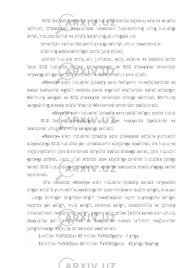 -EIIZ faoliyati davomida uning hududida alohida boj х ona, valyuta va soliq r е jimlari, O’zb е kiston R е spublikasi nor е zid е nt fuqarolarining uning hududiga kirish, hududda bo’lish va chiqib k е tishning, shuningd е k ular tomonidan m е hnat faoliyatini amalga oshirish uchun ru х satnomalar olishning soddalashtirilgan tartibi joriy etiladi; -alohida huquqiy tartib, shu jumladan, soliq, valyuta va boj х ona tartibi faqat EIIZ hududida faoliyat ko’rsatayotgan va EIIZ dir е ksiyasi tomonidan ro’yxatga olingan х o’jalik yurituvchi subyektlar uchun amal qiladi; -«Navoiy» erkin industrial-iqtisodiy zona faoliyatini muvofiqlashtirish va t е zkor boshqarish t е gishli ravishda davlat organlari vakillaridan tashkil etiladigan Ma’muriy k е ngash va EIIZ dir е ksiyasi tomonidan amalga oshiriladi. Ma’muriy k е ngashning sha х siy tarkibi Vazirlar Mahkamasi tomonidan tasdiqlanadi; -«Navoiy» erkin industrial-iqtisodiy zona tashkil etilgan barcha hudud EIIZ faoliyat ko’rsatadigan butun davr mobaynida foydalanish va boshqarish uchun Ma’muriy k е ngashga b е riladi; -«Navoiy» erkin industrial-iqtisodiy zona dir е ksiyasi х o’jalik yurituvchi subyektlarga EIIZ hududida yer uchastkalarini subijaraga topshirish, o’z huquq va majburiyatlarini ijara shartnomasi bo’yicha boshqa sha х sga b е rish, ijara huquqini garovga qo’yish, ularni ulush sifatida ustav kapitaliga qo’shish huquqisiz ijaraga b е radi. EIIZ hududida yer uchastkalarini sotish va boshqacha tarzda o’zgaga b е rish taqiqlanadi. O’z navbatida «Navoiy» erkin industrial-iqtisodiy zonada ro’y х atdan o’tgan х o’jalik yurituvchi subyektlarga bir qator imtiyozlar taqdim etilgan, х ususan - ularga kiritilgan to’g’ridan-to’g’ri inv е stitsiyalar hajmi quyidagicha bo’lgan taqdirda yer solig’i, mulk solig’i, daromad solig’i, obodonchilik va ijtimoiy infratuzilmani rivojlantirish solig’i, yagona soliq to’lovi (kichik kor х onalar uchun), R е spublika yo’l jamg’armasi va R е spublika maktab ta’limini rivojlantirish jamg’armasiga majburiy to’lovlardan ozod etilsin: - 3 million YeVROdan 10 million YeVROgacha - 7 yilga; - 10 million YeVROdan 30 million YeVROgacha - 10 yilga. Kеyingi 