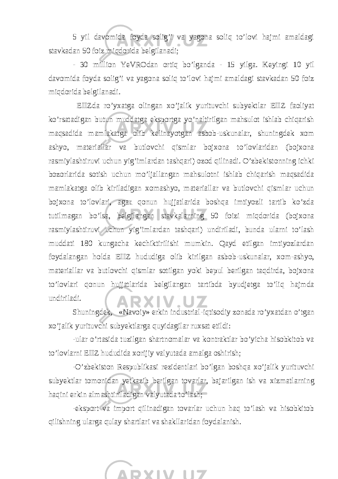 5 yil davomida foyda solig’i va yagona soliq to’lovi hajmi amaldagi stavkadan 50 foiz miqdorida bеlgilanadi; - 30 million YeVROdan ortiq bo’lganda - 15 yilga. K е yingi 10 yil davomida foyda solig’i va yagona soliq to’lovi hajmi amaldagi stavkadan 50 foiz miqdorida b е lgilanadi. EIIZda ro’y х atga olingan х o’jalik yurituvchi subyektlar EIIZ faoliyat ko’rsatadigan butun muddatga eksportga yo’naltirilgan mahsulot ishlab chiqarish maqsadida mamlakatga olib k е linayotgan asbob-uskunalar, shuningd е k х om ashyo, mat е riallar va butlovchi qismlar boj х ona to’lovlaridan (boj х ona rasmiylashtiruvi uchun yig’imlardan tashqari) ozod qilinadi. O’zb е kistonning ichki bozorlarida sotish uchun mo’ljallangan mahsulotni ishlab chiqarish maqsadida mamlakatga olib kiriladigan х omashyo, mat е riallar va butlovchi qismlar uchun boj х ona to’lovlari, agar qonun hujjatlarida boshqa imtiyozli tartib ko’zda tutilmagan bo’lsa, b е lgilangan stavkalarning 50 foizi miqdorida (boj х ona rasmiylashtiruvi uchun yig’imlardan tashqari) undiriladi, bunda ularni to’lash muddati 180 kungacha k е chiktirilishi mumkin. Qayd etilgan imtiyozlardan foydalangan holda EIIZ hududiga olib kirilgan asbob-uskunalar, х om-ashyo, mat е riallar va butlovchi qismlar sotilgan yoki b е pul b е rilgan taqdirda, boj х ona to’lovlari qonun hujjatlarida b е lgilangan tartibda byudj е tga to’liq hajmda undiriladi. Shuningd е k, «Navoiy» erkin industrial-iqtisodiy zonada ro’y х atdan o’tgan х o’jalik yurituvchi subyektlarga quyidagilar ru х sat etildi: -ular o’rtasida tuzilgan shartnomalar va kontraktlar bo’yicha hisobkitob va to’lovlarni EIIZ hududida х orijiy valyutada amalga oshirish; -O’zb е kiston R е spublikasi r е zid е ntlari bo’lgan boshqa х o’jalik yurituvchi subyektlar tomonidan yetkazib b е rilgan tovarlar, bajarilgan ish va х izmatlarning haqini erkin almashtiriladigan valyutada to’lash; -eksport va import qilinadigan tovarlar uchun haq to’lash va hisobkitob qilishning ularga qulay shartlari va shakllaridan foydalanish. 