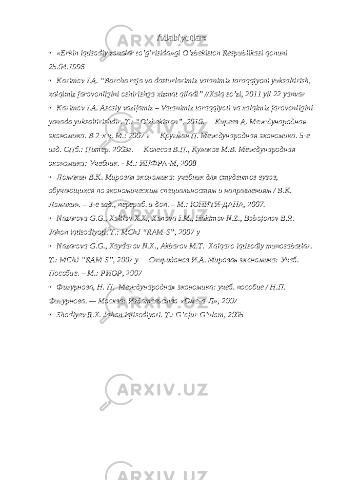 Adabiyotlar: • «Erkin iqtisodiy zonalar to’g’risida»gi O’zbеkiston Rеspublikasi qonuni 25.04.1996 • Karimov I.A. “Barcha reja va dasturlarimiz vatanimiz taraqqiyoni yuksaltirish, xalqimiz farovonligini oshirishga xizmat qiladi” //Xalq so’zi, 2011 yil 22 yanvar • Karimov I.A. Asosiy vazifamiz – Vatanimiz taraqqiyoti va xalqimiz farovonligini yanada yuksaltirishdir. T.: “O’zbekiston”, 2010.  Киреев А. Международная экономика. В 2-х ч. М.: 2007 г  Кругман П. Международная экономика. 5-е изд. СПб.: Питер. 2003г.  Колесов В.П., Кулаков М.В. Международная экономика: Учебник. - М.: ИНФРА-М, 2008 • Ломакин В.К. Мировая экономика: учебник для студентов вузов, обучающихся по экономическим специальностям и направлениям / В.К. Ломакин. – 3-е изд., перераб. и доп. – М.: ЮНИТИ-ДАНА, 2007. • Nazarova G.G., Xalilov X.X., Xanova I.M., Hakimov N.Z., Bobojonov B.R. Jahon iqtisodiyoti. T.: MChJ “RAM-S”, 2007 y • Nazarova G.G., Xaydarov N.X., Akbarov M.T. Xalqaro iqtisodiy munosabatlar. T.: MChJ “RAM-S”, 2007 y  Спиридонов И.А. Мировая экономика: Учеб. Пособие. – М.: РИОР, 2007 • Фигурнова, Н. П. Международная экономика: учеб. пособие / Н.П. Фигурнова. — Москва: Издательство «Омега-Л», 2007 • Shodiyev R.X. Jahon iqtisodiyoti. T.: G’ofur G’ulom, 2005 