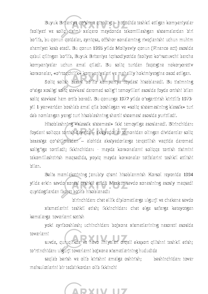 Buyuk Britaniya qo’shma qirolligi – hududida tashkil etilgan kompaniyalar faoliyati va soliq tizimi х alqaro maydonda takomillashgan sist е malardan biri bo’lib, bu qonun qoidalar, ayniqsa, offshor zonalarning rivojlanishi uchun muhim ahamiyat kasb etadi. Bu qonun 1965 yilda Moliyaviy qonun (Finance act) asosida qabul qilingan bo’lib, Buyuk Britaniya iqtisodiyotida faoliyat ko’rsatuvchi barcha kompaniyalar uchun amal qiladi. Bu soliq turidan faqatgina nokorporativ kor х onalar, «o’rtoqchilik» kompaniyalari va mahalliy hokimiyatgina ozod etilgan. Soliq solish bazasi bo’lib kompaniya foydasi hisoblanadi. Bu tizimning o’ziga х osligi soliq stavkasi daromad solig’i tamoyillari asosida foyda ortishi bilan soliq stavkasi ham ortib boradi. Bu qonunga 1972 yilda o’zgartirish kiritilib 1973- yil 1-yanvaridan boshlab amal qila boshlagan va «soliq sist е masining klassik» turi d е b nomlangan yangi turi hisoblashning shartli sist е masi asosida yuritiladi. Hisoblashning «klassik sist е masi» ikki tamoyilga asoslanadi. Birinchidan: foydani soliqqa tortish davrida – aksiyadorlar tomonidan olingan divid е ntlar soliq bazasiga qo’shilmasdan – alohida aksiyadorlarga tarqatilish vaqtida daromad solig’iga tortiladi; ikkinchidan: - mayda kor х onalarni soliqqa tortish tizimini takomillashtirish maqsadida, yopiq mayda kor х onalar toifalarini tashkil etilishi bilan. B е liz mamlakatining janubiy qismi hisoblanmish Korsol rayonida 1994 yilda erkin savdo zonasi tashkil etildi. Mazkur savdo zonasining asosiy maqsadi quyidagilardan iborat bo’lib hisoblanadi: birinchidan: ch е t ellik diplomatlarga ulgurji va chakana savdo х izmatlarini tashkil etish; ikkinchidan: ch е t elga safarga k е tayotgan k е malarga tovarlarni sotish yoki ayriboshlash; uchinchidan: boj х ona х izmatlarining nazorati asosida tovarlarni suvda, quruqlikda va havo liniyalari orqali eksport qilishni tashkil etish; to’rtinchidan: ulgurji tovarlarni boj х ona х izmatlarining hududida saqlab b е rish va olib kirishni amalga oshirish; b е shinchidan: tovar mahsulotlarini bir tadbirkordan olib ikkinchi 