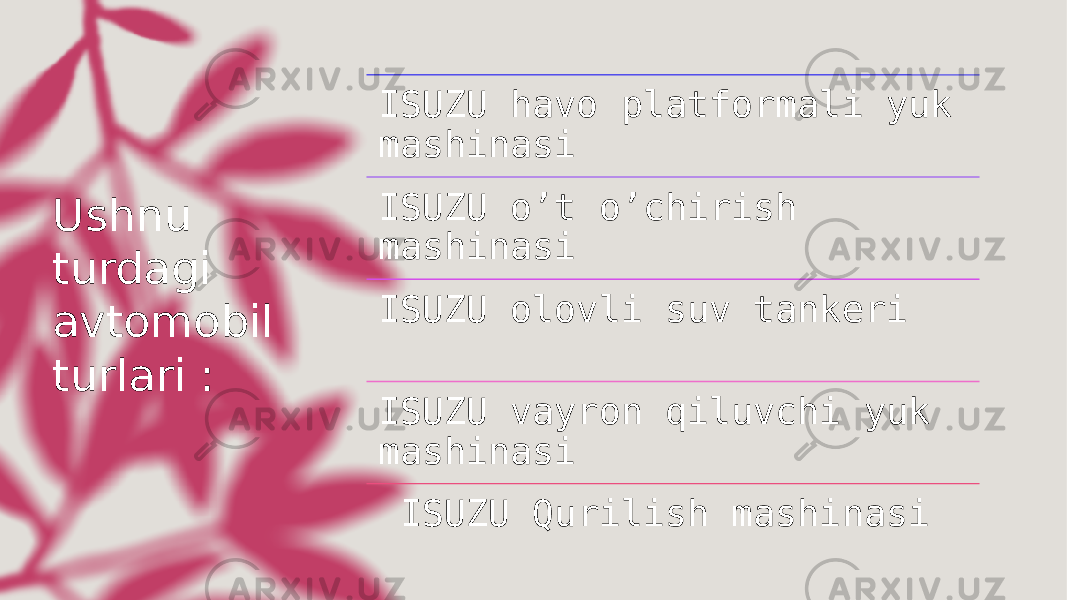 Ushnu turdagi avtomobil turlari : ISUZU havo platformali yuk mashinasi ISUZU o’t o’chirish mashinasi ISUZU olovli suv tankeri  ISUZU vayron qiluvchi yuk mashinasi   ISUZU Qurilish mashinasi 