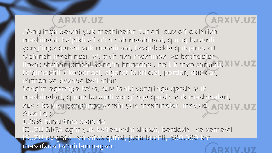 . Yong&#39;inga qarshi yuk mashinalari turlari: suv o&#39;t o&#39;chirish mashinasi, ko&#39;pikli o&#39;t o&#39;chirish mashinasi, quruq kukunli yong&#39;inga qarshi yuk mashinasi, favqulodda qutqaruv o&#39;t o&#39;chirish mashinasi, o&#39;t o&#39;chirish mashinasi va boshqalar. Ilova: shahar jamoat yong&#39;in brigadasi, neft-kimyo sanoati, to&#39;qimachilik korxonasi, sigaret fabrikasi, portlar, docklar, o&#39;rmon va boshqa bo&#39;limlar. Yong&#39;in agentiga ko&#39;ra, suv tanki yong&#39;inga qarshi yuk mashinalari, quruq kukunli yong&#39;inga qarshi yuk mashinalari, suv / ko&#39;pikli yong&#39;inga qarshi yuk mashinalari mavjud. Afzalligi: 100% buyurtma asosida ISUZU GIGA og&#39;ir yuk ko&#39;taruvchi shassi, bardoshli va samarali. ISUZU dvigateli va vites qutisi, juda kuchli, 500,000 km masofada ta&#39;mirlanmagan. 