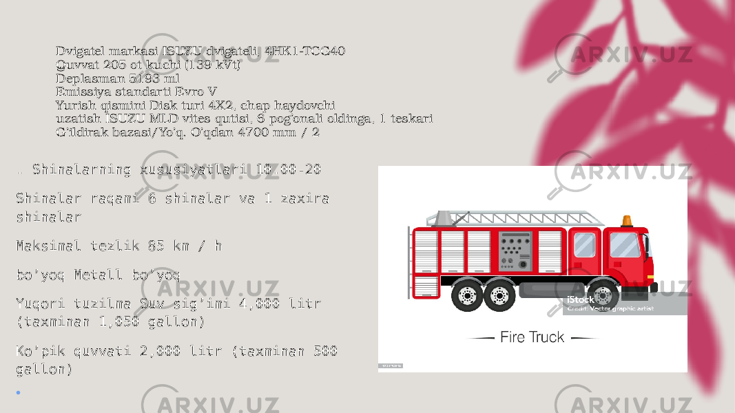 Dvigatel markasi ISUZU dvigateli, 4HK1-TCG40 Quvvat 205 ot kuchi (139 kVt) Deplasman 5193 ml Emissiya standarti Evro V Yurish qismini Disk turi 4X2, chap haydovchi uzatish ISUZU MLD vites qutisi, 6 pog’onali oldinga, 1 teskari G’ildirak bazasi/Yo’q. O’qdan 4700 mm / 2 . Shinalarning xususiyatlari 10.00-20 Shinalar raqami 6 shinalar va 1 zaxira shinalar Maksimal tezlik 85 km / h bo’yoq Metall bo’yoq Yuqori tuzilma Suv sig’imi 4,000 litr (taxminan 1,050 gallon) Ko’pik quvvati 2,000 litr (taxminan 500 gallon) • 