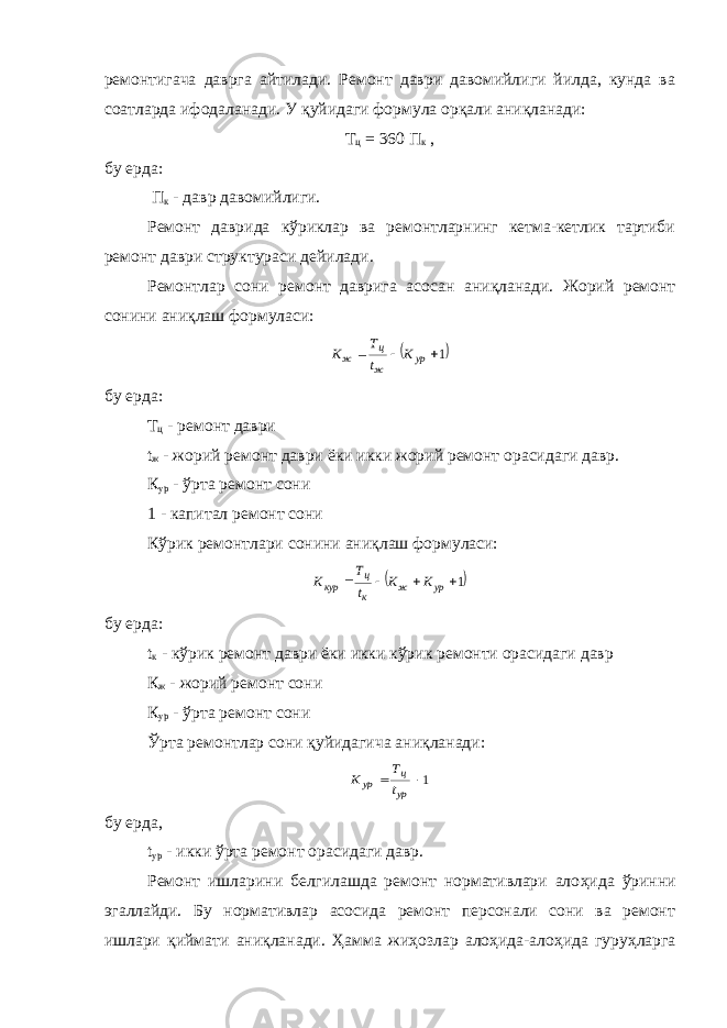 ремонтигача даврга айтилади. Ремонт даври давомийлиги йилда, кунда ва соатларда ифодаланади. У қ уйидаги формула ор қ али ани қ ланади: Т ц = 360 П к , бу ерда: П к - давр давомийлиги. Ремонт даврида кўриклар ва ремонтларнинг кетма-кетлик тартиби ремонт даври структураси дейилади. Ремонтлар сони ремонт даврига асосан ани қ ланади. Жорий ремонт сонини ани қ лаш формуласи: 1   ур ж ц ж К t Т К бу ерда: Т ц - ремонт даври t ж - жорий ремонт даври ёки икки жорий ремонт орасидаги давр. К ур - ўрта ремонт сони 1 - капитал ремонт сони Кўрик ремонтлари сонини ани қ лаш формуласи:  1    ур ж к ц кур К К t Т К бу ерда: t к - кўрик ремонт даври ёки икки кўрик ремонти орасидаги давр К ж - жорий ремонт сони К ур - ўрта ремонт сони Ўрта ремонтлар сони қ уйидагича ани қ ланади: 1  ур ц ур t Т К бу ерда, t ур - икки ўрта ремонт орасидаги давр. Ремонт ишларини белгилашда ремонт нормативлари ало ҳ ида ўринни эгаллайди. Бу нормативлар асосида ремонт персонали сони ва ремонт ишлари қ иймати ани қ ланади. Ҳ амма жи ҳ озлар ало ҳ ида-ало ҳ ида гуру ҳ ларга 