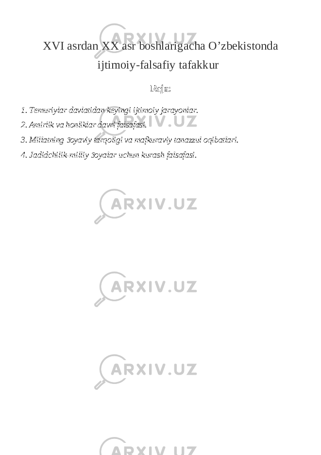 XVI asrdan XX asr boshlarigacha O’zbekistonda ijtimoiy-falsafiy tafakkur Reja: 1. Temuriylar davlatidan keyingi ijtimoiy jarayonlar. 2. Amirlik va honliklar davri falsafasi. 3. Millatning oyaviy tarqoligi va mafkuraviy tanazzul oqibatlari. 4. Jadidchilik-milliy oyalar uchun kurash falsafasi.  