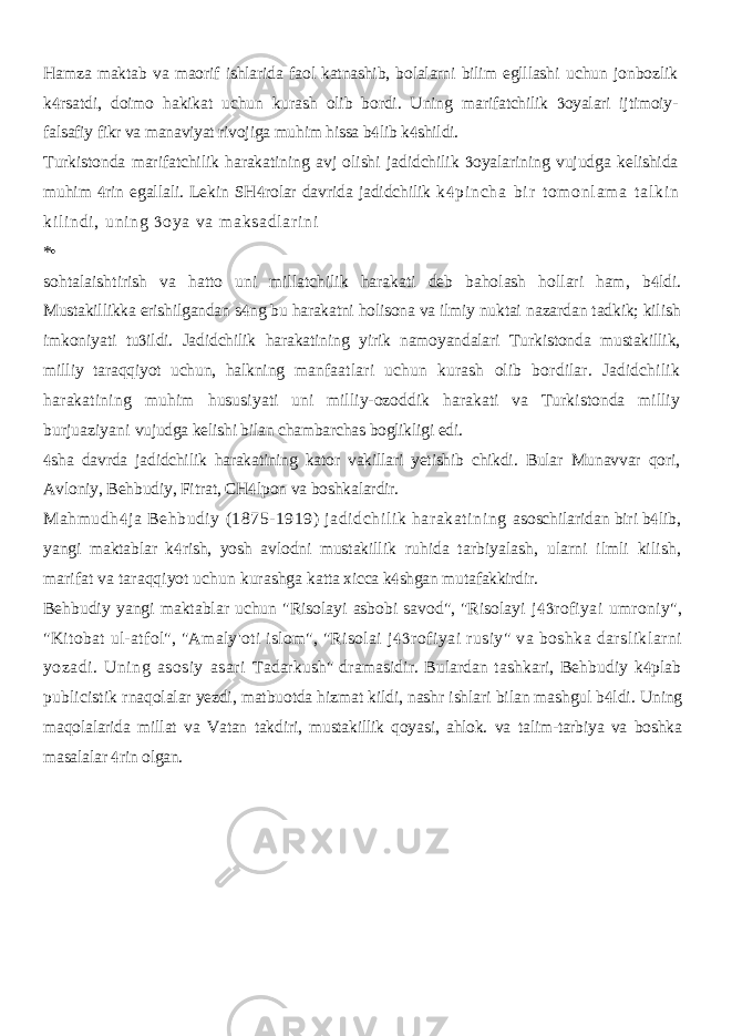 Hamza maktab va maorif ishlarida faol katnashib, bolalarni bilim eglllashi uchun jonbozlik k rsatdi, doimo hakikat uchun kurash olib bordi. Uning  marifatchilik oyalari ijtimoiy-  falsafiy fikr va manaviyat rivojiga muhim hissa b lib k shildi.   Turkistonda marifatchilik harakatining avj olishi jadidchilik oyalarining vujudga kelishida  muhim rin egallali. Lekin SH rolar davrida jadidchilik   k pi n ch a b i r t o m o nl am a t a l k i n  k i l i n di , u ni ng oy a v a m a ks ad l a r i ni  *• sohtalaishtirish va hatto uni millatchilik harakati deb baholash hollari ham, b ldi.  Mustakillikka erishilgandan s ng bu harakatni holisona va ilmiy nuktai  nazardan tadkik; kilish imkoniyati tu ildi. Jadidchilik harakatining yirik namoyandalari Turkistonda mustakillik,  milliy taraqqiyot uchun, halkning manfaatlari uchun kurash olib bordilar. Jadidchilik harakatining muhim hususiyati uni milliy-ozoddik harakati va Turkistonda milliy burjuaziyani vujudga kelishi bilan chambarchas boglikligi edi. sha davrda jadidchilik harakatining kator vakillari yetishib chikdi. Bular  Munavvar qori, Avloniy, Behbudiy, Fitrat, CH lpon va boshkalardir.  Mahmudh ja Behbudiy (1875-1919) jadidchilik harakatining  asoschilaridan biri b lib,  yangi maktablar k rish, yosh avlodni mustakillik  ruhida tarbiyalash, ularni ilmli kilish, marifat va taraqqiyot uchun kurashga katta xicca k shgan mutafakkirdir.  Behbudiy yangi maktablar uchun &#34;Risolayi asbobi savod&#34;, &#34;Risolayi j rofiyai umroniy&#34;,  &#34;Kitobat ul-atfol&#34;, &#34;Amaly&#39;oti islom&#34;, &#34;Risolai j rofiyai rusiy&#34; va boshka darsliklarni  yozadi. Uning asosiy asari Tadarkush&#34; dramasidir. Bulardan tashkari, Behbudiy k plab  publicistik rnaqolalar yezdi, matbuotda hizmat kildi, nashr ishlari bilan mashgul b ldi.  Uning maqolalarida millat va Vatan takdiri, mustakillik qoyasi, ahlok. va talim-tarbiya va boshka masalalar rin olgan.  