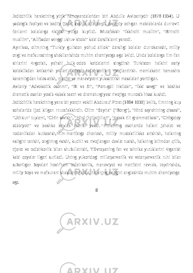 Jadidchilik haraktining yirik namoyandalaridan biri Abdulla Avloaniydir (1878-1934). U pedatgik faoliyat va badiiy ijodni kushib olib bordi. Avloniy ochgan maktablarda dun&#39;ovii fanlarni bolalarga kitish yulga kuyildi.  Mutafakkir &#34;Ikkinchi muallim&#34;, &#34;Birinchi muallim&#34;, &#34;Alifbedan s nggi ukhuv  kitobi&#34; kabi darsliklarni yaratdi. Ayniksa, olimning &#34;Turkiy guliston yohud ahlok&#34; darsligi bolalar dun&#39;okarashi, milliy ongi va mafkurasining shakllanishida muhim ahamiyatga ega b ldi. Unda bolalarga ilm-fan  sirlarini rgatish, yahshi hulk-odob  koidalarini singdirsh Turkiston halkini asriy koloklikdan k tkarish y llari   iktisod, tadbirkorlikni rivojlantirish. mamlakatni homash&#39;o karamligidan halos etish, marifat va manaviyatni yuksaltirish masalalari yoritilgan. Avloniy &#34;Advokatlik osonmi&#34;, &#34;Bi va Si&#34;, &#34;Portugali inkilobi&#34;, &#34;Ikki sevgi&#34; va boshka dramatik asarlar yozib zbek teatri va dramaturgiyasi rivojiga  munosib hissa kushdi. Jadidchilik haraktining yana bir yorqin vakili Abdurauf Fitrat (1884-1939) b lib, ilmning kup  sohalarida ijod kilgan rnutafakkirdir. Olim &#34;Sayha&#34; (&#34;Bong&#34;), &#34;Hind say&#39;ohining qissasi&#34;, &#34;Uchkun&#34; tuplami, &#34;CHin sevish&#34;, &#34;Hind ihtilochilari&#34;, &#34; zbek tili grammatikasi&#34;, &#34;CHigatoy  adabiyoti&#34; va boshka k plab asarlar yezdi. Fitratning asarlarida halkni jaholat va  nodonlikdan kutkazish, ilm-marifatga chorlash, milliy mustakillikka erishish, halkning zligini tanishi, ongining sishi, kuchli va rivojlangan davlat tuzish, halkning bilimdon qilib,   tijorat va tadbirkorlik bilan shu ullanishi, YEvropaning fan va tehnika yutuklarini rganish   kabi qoyalar ilgari suriladi. Uning yukoridagi millatparvarlik va vatanparvarlik ruhi bilan su orilgan oyalari hozir   ! ham tadbirkorlik, manaviyat va marifatni ravnak. toptirishda, milliy oya va  mafkurani shakllantirishda, halkning zligini anglashida muhim ahamiyatga  ega. 10 