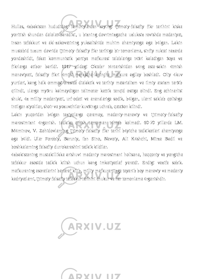 Hullas, zbekistan hududidagi temuriylardan keyingi ijtimoiy-falsafiy fikr  tarihini kiska yoritish shundan dalolat beradiki, u bizning davrimizgacha uzluksiz ravishda madaniyat, inson tafakkuri va akl-zakovatining yuksalishida muhim ahamiyatga ega b lgan. Lekin  mustabid tuzum davrida ijtimoiy- falsafiy fikr tarihiga bir tomonlama, sinfiy nuktai nazarda yondashildi, fakat kommunistik partiya mafkurasi talablariga t ri keladigan oya va   fikrlarga etibor berildi. 1917 yildagi Oktabr&#39; t ntarishidan s ng asta-sekin tmish    manaviyati, falsafiy fikri rnini markscha-lenincha mafkura egllay boshladi.  Oliy kuv  yurtlari, keng halk ommasi orasida dialektik va tarihiy materializm va ilmiy ateizm tar ib  qilindi, ularga my ru kelmaydigan talimotar kattik  tanqid ostiga olindi. Eng achinarlisi shuki, z milliy madaniyati, urf-odati va  ananalariga sodik, b lgan, ularni saklab qolishga  intilgan ziyolilar, shoir va yozuvchilar kuv inga uchrab, qata on kilindi.   Lekin yuqoridan b lgan taziyqlarga qaramay, madaniy-manaviy va  ijtimoiy-falsafiy merosimizni rganish. tadkik, qilish tamoman t htab   kolmadi. 60-70 yillarda LM. M minov, V. Zohidovlarning ijtimoiy-falsafiy  fikr tarihi b yicha tadkikotlari ahamiyatga  ega b ldi. Ular Forobiy, Beruniy,  ibn Sino, Navoiy, Ali K shchi, Mirza Bedil va  boshkalarning falsafiy dun&#39;okarashini tadkik kildilar. zbekistoning mustakillikka erishuvi madaniy merosimzni holisona,  haqqoniy va yangicha tafakkur asosida tadkik kilish uchun keng imkoiiyatlaf yaratdi. Endigi vazifa sobik. mafkuraning asoratlarini bartaraf kilib, milliy mafkurartiizga tayanib boy manaviy va madaniy kadriyatlarni, ijtimoiy falsafiy tafakkur tarihini chukur va har tomonlama rganishdir.  