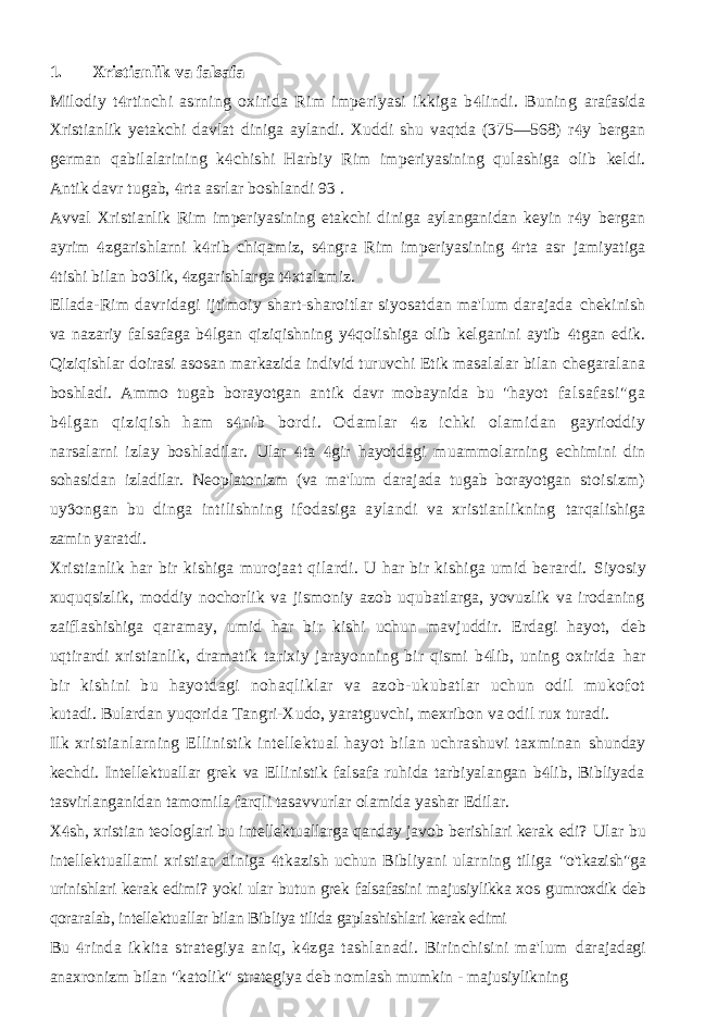 1. Xristianlik va falsafa Milodiy t rtinchi asrning oxirida Rim imperiyasi ikkiga b lindi. Buning   arafasida Xristianlik yetakchi davlat diniga aylandi. Xuddi shu vaqtda (375—568) r y  bergan german qabilalarining k chishi Harbiy Rim imperiyasining qulashiga olib  keldi. Antik davr tugab, rta asrlar boshlandi 93 .  Avval Xristianlik Rim imperiyasining etakchi diniga aylanganidan keyin r y  bergan ayrim zgarishlarni k rib chiqamiz, s ngra Rim imperiyasining rta asr     jamiyatiga tishi bilan bo lik, zgarishlarga t xtalamiz.     Ellada-Rim davridagi ijtimoiy shart-sharoitlar siyosatdan ma&#39;lum darajada chekinish va nazariy falsafaga b lgan qiziqishning y qolishiga olib kelganini aytib   tgan edik.  Qiziqishlar doirasi asosan markazida individ turuvchi Etik masalalar bilan chegaralana boshladi. Ammo tugab borayotgan antik davr mobaynida bu &#34;hayot falsafasi&#34;ga b lgan qiziqish ham s nib bordi. Odamlar z ichki olamidan    gayrioddiy narsalarni izlay boshladilar. Ular ta gir hayotdagi muammolarning   echimini din sohasidan izladilar. Neoplatonizm (va ma&#39;lum darajada tugab borayotgan stoisizm) uy ongan bu dinga intilishning ifodasiga aylandi va xristianlikning  tarqalishiga zamin yaratdi. Xristianlik har bir kishiga murojaat qilardi. U har bir kishiga umid berardi. Siyosiy xuquqsizlik, moddiy nochorlik va jismoniy azob uqubatlarga, yovuzlik va irodaning zaiflashishiga qaramay, umid har bir kishi uchun mavjuddir. Erdagi hayot, deb uqtirardi xristianlik, dramatik tarixiy jarayonning bir qismi b lib, uning oxirida  har bir kishini bu hayotdagi nohaqliklar va azob-ukubatlar uchun odil mukofot kutadi. Bulardan yuqorida Tangri-Xudo, yaratguvchi, mexribon va odil rux turadi. Ilk xristianlarning Ellinistik intellektual hayot bilan uchrashuvi taxminan shunday kechdi. Intellektuallar grek va Ellinistik falsafa ruhida tarbiyalangan b lib, Bibliyada  tasvirlanganidan tamomila farqli tasavvurlar olamida yashar Edilar. X sh, xristian teologlari bu intellektuallarga qanday javob berishlari kerak edi?  Ular bu intellektuallami xristian diniga tkazish uchun Bibliyani ularning tiliga  &#34;o&#39;tkazish&#34;ga urinishlari kerak edimi? yoki ular butun grek falsafasini majusiylikka xos gumroxdik deb qoraralab, intellektuallar bilan Bibliya tilida gaplashishlari kerak edimi Bu rinda ikkita strategiya aniq, k zga tashlanadi. Birinchisini ma&#39;lum   darajadagi anaxronizm bilan &#34;katolik&#34; strategiya deb nomlash mumkin - majusiylikning 