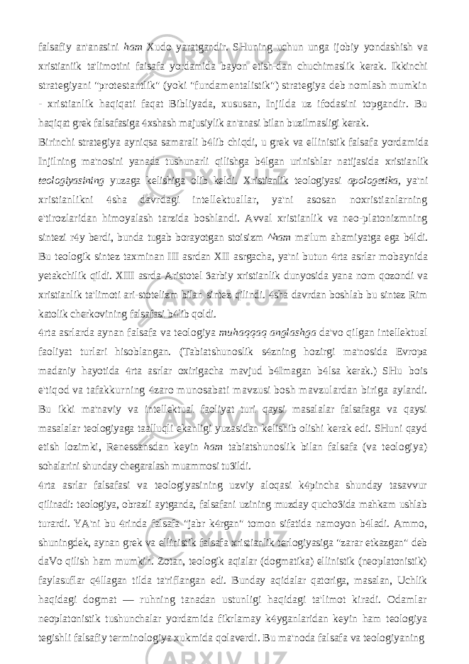 falsafiy an&#39;anasini ham Xudo yaratgandir. SHuning uchun unga ijobiy yondashish va xristianiik ta&#39;limotini faisafa yordamida bayon etish-dan chuchimaslik kerak. Ikkinchi strategiyani &#34;protestantlik&#34; (yoki &#34;fundamentalistik&#34;) strategiya deb nomlash mumkin - xristianlik haqiqati faqat Bibliyada, xususan, Injilda uz ifodasini topgandir. Bu haqiqat grek falsafasiga xshash majusiylik an&#39;anasi bilan buzilmasligi kerak. Birinchi strategiya ayniqsa samarali b lib chiqdi, u grek va ellinistik falsafa  yordamida Injilning ma&#39;nosini yanada tushunarli qilishga b lgan urinishlar natijasida  xristianlik teologiyasining yuzaga kelishiga olib keldi. Xristianlik teologiyasi apologetika, ya&#39;ni xristianlikni sha davrdagi intellektuallar, ya&#39;ni asosan noxristianlarning  e&#39;tirozlaridan himoyalash tarzida boshlandi. Avval xristianlik va neo-platonizmning sintezi r y berdi, bunda tugab borayotgan stoisizm  ^ham ma&#39;lum ahamiyatga ega b ldi.  Bu teologik sintez taxminan III asrdan XII asrgacha, ya&#39;ni butun rta asrlar mobaynida  yetakchilik qildi. XIII asrda Aristotel arbiy xristianlik dunyosida yana nom qozondi va  xristianlik ta&#39;limoti ari-stotelizm bilan sintez qilindi. sha davrdan boshlab bu sintez Rim  katolik cherkovining falsafasi b lib qoldi.  rta asrlarda aynan falsafa va teologiya  muhaqqaq anglashga da&#39;vo qilgan intellektual faoliyat turlari hisoblangan. (Tabiatshunoslik s zning hozirgi ma&#39;nosida  Evropa madaniy hayotida rta asrlar oxirigacha mavjud b Imagan b lsa kerak.) SHu    bois e&#39;tiqod va tafakkurning zaro munosabati mavzusi bosh mavzulardan biriga  aylandi. Bu ikki ma&#39;naviy va intellektual faoliyat turi qaysi masalalar falsafaga va qaysi masalalar teologiyaga taalluqli ekanligi yuzasidan kelishib olishi kerak edi. SHuni qayd etish lozimki, Renessansdan keyin ham tabiatshunoslik bilan falsafa (va teologiya) sohalarini shunday chegaralash muammosi tu ildi.  rta asrlar falsafasi va teologiyasining uzviy aloqasi k pincha shunday tasavvur   qilinadi: teologiya, obrazli aytganda, falsafani uzining muzday qucho ida mahkam ushlab  turardi. YA&#39;ni bu rinda falsafa &#34;jabr k rgan&#34; tomon sifatida namoyon b ladi. Ammo,    shuningdek, aynan grek va ellinistik falsafa xristianlik terlogiyasiga &#34;zarar etkazgan&#34; deb daVo qilish ham mumkin. Zotan, teologik aqialar (dogmatika) ellinistik (neoplatonistik) faylasuflar q llagan tilda ta&#39;riflangan edi. Bunday aqidalar qatoriga, masalan, Uchlik  haqidagi dogmat — ruhning tanadan ustunligi haqidagi ta&#39;limot kiradi. Odamlar neoplatonistik tushunchalar yordamida fikrlamay k yganlaridan keyin ham teologiya  tegishli falsafiy terminologiya xukmida qolaverdi. Bu ma&#39;noda falsafa va teologiyaning 