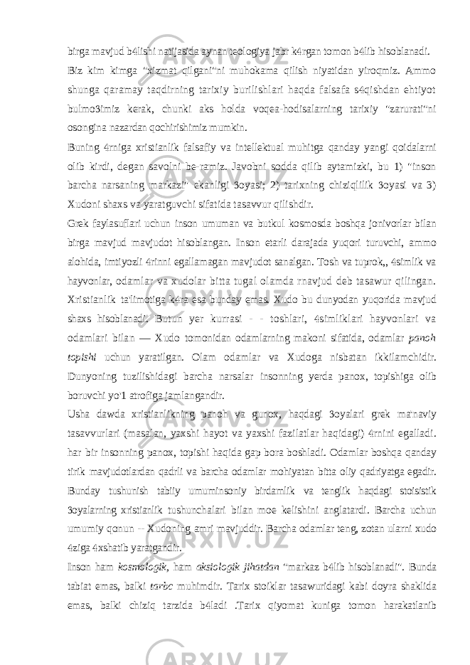 birga mavjud b lishi natijasida aynan teologiya jabr k rgan tomon b lib hisoblanadi.   Biz kim kimga &#34;xizmat qilgani&#34;ni muhokama qilish niyatidan yiroqmiz. Ammo shunga qaramay taqdirning tarixiy burilishlari haqda falsafa s qishdan ehtiyot  bulmo imiz kerak, chunki aks holda voqea-hodisalarning tarixiy &#34;zarurati&#34;ni  osongina nazardan qochirishimiz mumkin. Buning rniga xristianlik falsafiy va intellektual muhitga qanday yangi qoidalarni  olib kirdi, degan savolni be-ramiz. Javobni sodda qilib aytamizki, bu 1) &#34;inson barcha narsaning markazi&#34; ekanligi oyasi; 2) tarixning chiziqlilik oyasi va 3)   Xudoni shaxs va yaratguvchi sifatida tasavvur qilishdir. Grek faylasuflari uchun inson umuman va butkul kosmosda boshqa jonivorlar bilan birga mavjud mavjudot hisoblangan. Inson etarli darajada yuqori turuvchi, ammo alohida, imtiyozli rinni egallamagan mavjudot sanalgan. Tosh va tuprok,, simlik va   hayvonlar, odamlar va xudolar bitta tugal olamda rnavjud deb tasawur qilingan. Xristianlik ta&#39;limotiga k ra esa bunday emas. Xudo bu dunyodan yuqorida mavjud  shaxs hisoblanadi. Butun yer kurrasi - - toshlari, simliklari hayvonlari va  odamlari bilan — Xudo tomonidan odamlarning makoni sifatida, odamlar panoh topishi uchun yaratilgan. Olam odamlar va Xudoga nisbatan ikkilamchidir. Dunyoning tuzilishidagi barcha narsalar insonning yerda panox, topishiga olib boruvchi yo&#39;1 atrofiga jamlangandir. Usha dawda xristianlikning panoh va gunox, haqdagi oyalari grek ma&#39;naviy  tasavvurlari (masalan, yaxshi hayot va yaxshi fazilatlar haqidagi) rnini egalladi.  har bir insonning panox, topishi haqida gap bora boshladi. Odamlar boshqa qanday tirik mavjudotlardan qadrli va barcha odamlar mohiyatan bitta oliy qadriyatga egadir. Bunday tushunish tabiiy umuminsoniy birdamlik va tenglik haqdagi stoisistik oyalarning xristianlik  tushunchalari bilan moe kelishini anglatardi. Barcha uchun umumiy qonun -- Xudoning amri mavjuddir. Barcha odamlar teng, zotan ularni xudo ziga xshatib yaratgandir.   Inson ham kosmologik, ham aksiologik jihatdan &#34;markaz b lib hisoblanadi&#34;. Bunda  tabiat emas, balki tarbc muhimdir. Tarix stoiklar tasawuridagi kabi doyra shaklida emas, balki chiziq tarzida b ladi .Tarix qiyomat kuniga tomon harakatlanib  