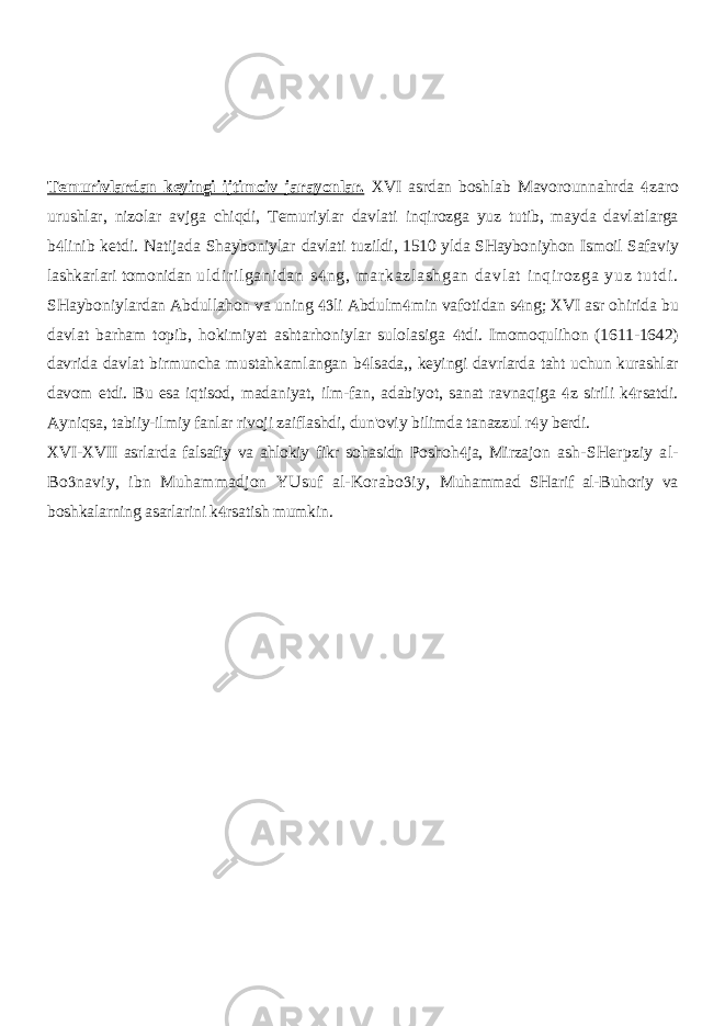 Temurivlardan keyingi ijtimoiv jarayonlar. XVI asrdan boshlab Mavorounnahrda zaro urushlar, nizolar avjga chiqdi, Temuriylar davlati inqirozga yuz tutib, mayda davlatlarga b linib ketdi. Natijada Shayboniylar  davlati tuzildi, 1510 ylda SHayboniyhon Ismoil Safaviy lashkarlari tomonidan ul di r i l gani dan s ng, m ar kazl ashgan davl at i nqir ozga yuz t ut di .  SHayboniylardan Abdullahon va uning li Abdulm min vafotidan s ng; XVI asr ohirida bu    davlat barham topib, hokimiyat ashtarhoniylar sulolasiga tdi. Imomoqulihon (1611-1642)  davrida davlat birmuncha mustahkamlangan b lsada,, keyingi davrlarda taht uchun kurashlar  davom etdi. Bu esa iqtisod, madaniyat, ilm-fan, adabiyot, sanat ravnaqiga z sirili k rsatdi.   Ayniqsa, tabiiy-ilmiy fanlar rivoji zaiflashdi, dun&#39;oviy bilimda tanazzul r y berdi.  XVI-XVII asrlarda falsafiy va ahlokiy fikr sohasidn Poshoh ja, Mirzajon  ash-SHerpziy al- Bo naviy, ibn Muhammadjon YUsuf al-Korabo iy,   Muhammad SHarif al-Buhoriy va boshkalarning asarlarini k rsatish mumkin.  