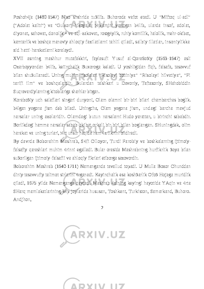 Poshoh ja (1480-1547) Niso shahrida tu ilib. Buhoroda vafot etadi. U   &#34;Miftoq ul-adl&#34; (&#34;Adolat kaliti&#34;) va &#34;Gulzor&#34; hikoyalar t plamini yaratgan  b lib, ularda insof, adolat,  diyonat, sahovat, donolik • va aql-zakovat, rostg ylik, ruhiy komillik, halollik, mehr-okibat,  kamtarlik va boshqa manaviy ahloqiy fazilatlarni tahlil qiladi, salbiy illatlar, insoniylikka zid hatti- harakatlarni koralaydi. XVII asrning mashhur mutafakkiri, faylasufi Yusuf al-Qora6o iy (1563-  1647) asli Ozarbayyondan b lib, keiinchalik Buxoroga keladi. U yoshligidan  fiqh, falsafa, tasavvuf bilan shu ullanadi. Uning muhim risolalari &#34;Risolayi  botiniya&#34; &#34;Risolayi hilvatiya&#34;, &#34;Fi tarifi ilm&#34; va boshqalardir. Bulardan talshkari u Davoniy, Taftazoniy, SHahobiddin Suqravardiylarning kitoblariga sharhlar bitgan. Korabo iy uch salaflari singari dunyoni, Olam olamni bir-biri bilari  chambarchas boglik. b lgan yagona jism deb biladi. Uningcha, Olam yagona  jism, undagi barcha mavjud narsalar uning azolaridir. Olamdagi butun narsalarni Hudo yarattan, u birinchi sababdir. Borlikdagi hamma narsalar sabab-okibat orkali bir-biri bilan boglangan. SHuningdek, olim harakat va uning turlari, t rt unsur haqida ham z fikrini bildiradi.   By davrda Boborahim Mashrab, S fi Olloyor, Turdi Farobiy va  boshkalarning ijtimoiy- falsafiy qarashlari muhim rinni egalladi. Bular orasida  Mashrabning hurfikrlik oya bilan  su orilgan ijtimoiy-falsafii va ahloqiy  fikrlari etiborga sazovordir. Boborahim Mashrab (1640-1711) Namanganda tavallud topadi. U Mulla Bozor Ohunddan diniy-tasavvufiy talimot sirlarini rganadi. Keyinchalik esa  kosh arlik Ofo Hojaga muridlik   qiladi, 1675 yilda Namanganga qaytadi. Mashrab zining keyingi hayotida YAqin va rta   SHarq mamlakatlarining k p joylarida hususan, Toshkent, Turkiston, Samarkand, Buhoro.  Andjhon, 2 