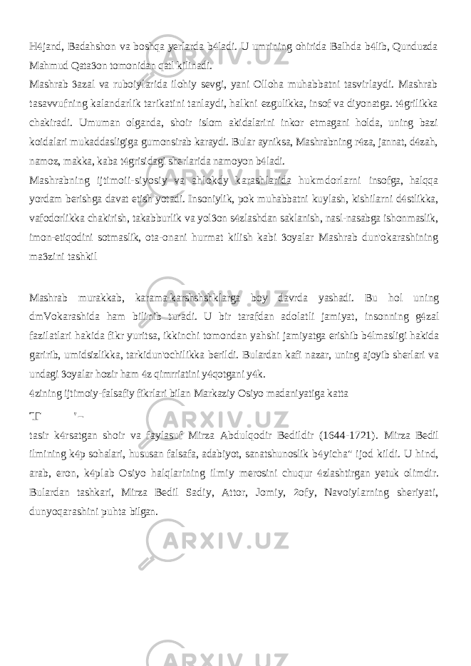 H jand, Badahshon va boshqa yerlarda b ladi. U umrining ohirida Balhda   b lib, Qunduzda  Mahmud Qata on tomonidan qatl kilinadi.  Mashrab azal va ruboiylarida ilohiy sevgi, yani Olloha muhabbatni  tasvirlaydi. Mashrab tasavvufning kalandarlik tarikatini tanlaydi, halkni ezgulikka, insof va diyonatga. t grilikka  chakiradi. Umuman olganda, shoir islom akidalarini inkor etmagani holda, uning bazi koidalari mukaddasligiga gumonsirab karaydi. Bular ayniksa, Mashrabning r za, jannat, d zah,   namoz, makka, kaba t grisidagi sherlarida namoyon b ladi.   Mashrabning ijtimoii-siyosiy va ahlokdy karashlarida hukmdorlarni insofga, halqqa yordam berishga davat etish yotadi. Insoniylik, pok muhabbatni kuylash, kishilarni d stlikka,  vafodorlikka chakirish, takabburlik va yol on  s zlashdan saklanish, nasl-nasabga ishonmaslik,  imon-etiqodini sotmaslik, ota- onani hurmat kilish kabi oyalar Mashrab dun&#39;okarashining  ma zini tashkil  Mashrab murakkab, karama-karshshshklarga boy davrda yashadi. Bu hol uning dmVokarashida ham bilinib turadi. U bir tarafdan adolatli jamiyat, insonning g zal  fazilatlari hakida fikr yuritsa, ikkinchi tomondan yahshi jamiyatga erishib b lmasligi hakida  garirib, umidsizlikka, tarkidun&#39;ochilikka berildi. Bulardan kafi nazar, uning ajoyib sherlari va undagi oyalar hozir ham  z qimrriatini y qotgani y k.    zining ijtimoiy-falsafiy fikrlari bilan Markaziy Osiyo madaniyatiga katta  T &#39;- tasir k rsatgan shoir va faylasuf Mirza Abdulqodir Bedildir (1644-1721).  Mirza Bedil ilmining k p sohalari, hususan falsafa, adabiyot, sanatshunoslik  b yicha&#34; ijod kildi. U hind,  arab, eron, k plab Osiyo halqlarining ilmiy  merosini chuqur zlashtirgan yetuk olimdir.  Bulardan tashkari, Mirza Bedil Sadiy, Attor, Jomiy, ofy, Navoiylarning sheriyati,  dunyoqarashini puhta bilgan. 