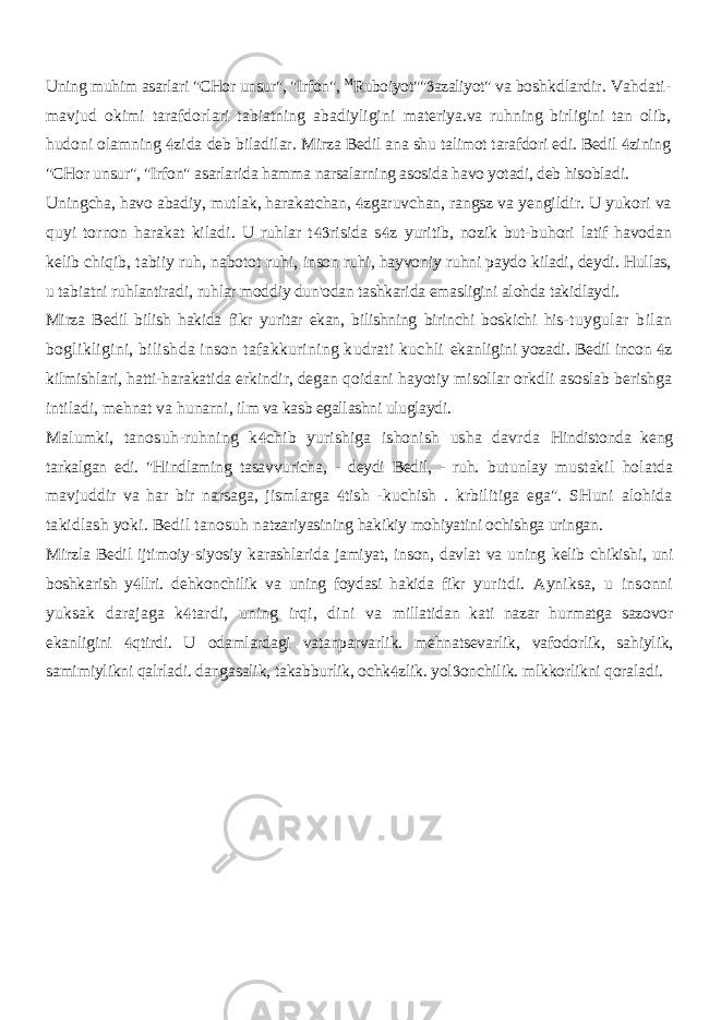 Uning muhim asarlari &#34;CHor unsur&#34;, &#34;Irfon&#34;, M Ruboiyot&#34;&#34; azaliyot&#34; va  boshkdlardir. Vahdati- mavjud okimi tarafdorlari tabiatning abadiyligini materiya.va ruhning birligini tan olib, hudoni olamning zida deb biladilar.  Mirza Bedil ana shu talimot tarafdori edi. Bedil zining  &#34;CHor unsur&#34;, &#34;Irfon&#34; asarlarida hamma narsalarning asosida havo yotadi, deb hisobladi. Uningcha, havo abadiy, mutlak, harakatchan, zgaruvchan, rangsz va  yengildir. U yukori va quyi tornon harakat kiladi. U ruhlar t risida s z   yuritib, nozik but-buhori latif havodan kelib chiqib, tabiiy ruh, nabotot ruhi, inson ruhi, hayvoniy ruhni paydo kiladi, deydi. Hullas, u tabiatni ruhlantiradi, ruhlar moddiy dun&#39;odan tashkarida emasligini alohda takidlaydi. Mirza Bedil bilish hakida fikr yuritar ekan, bilishning birinchi boskichi his- tuygular bilan boglikligini, bilishda inson tafakkurining kudrati kuchli ekanligini yozadi. Bedil incon z  kilmishlari, hatti-harakatida erkindir, degan qoidani hayotiy misollar orkdli asoslab berishga intiladi, mehnat va hunarni, ilm va kasb egallashni uluglaydi. Malumki, tanosuh-ruhning k chib yurishiga ishonish usha davrda  Hindistonda keng tarkalgan edi. &#34;Hindlaming tasavvuricha, - deydi Bedil, - ruh. butunlay mustakil holatda mavjuddir va har bir narsaga, jismlarga tish -  kuchish . krbilitiga ega&#34;. SHuni alohida takidlash yoki. Bedil tanosuh natzariyasining hakikiy mohiyatini ochishga uringan. Mirzla Bedil ijtimoiy-siyosiy karashlarida jamiyat, inson, davlat va uning kelib chikishi, uni boshkarish y llri. dehkonchilik va uning foydasi hakida fikr  yuritdi. Ayniksa, u insonni yuksak darajaga k tardi, uning irqi, dini va  millatidan kati nazar hurmatga sazovor ekanligini qtirdi. U odamlardagi vatanparvarlik. mehnatsevarlik, vafodorlik, sahiylik,  samimiylikni qalrladi. dangasalik, takabburlik, ochk zlik. yol onchilik. mlkkorlikni qoraladi.   