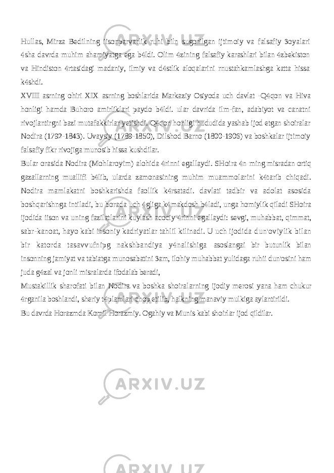 Hullas, Mirza Bedilning iisonparvarlik ruhi biln sugorilgan ijtimoiy va falsafiy oyalari sha davrda muhim ahamiyatga ega b ldi. Olim zining    falsafiy karashlari bilan zbekiston  va Hindiston rtasidagi madaniy, ilmiy va d stlik aloqalarini rnustahkamlashga katta hissa   k shdi.  XVIII asrning ohiri XIX asrning boshlarida Markaziy Osiyoda uch davlat - Q qon va Hiva  honligi hamda Buhoro amirliklari paydo b ldi. ular davrida ilm-fan, adabiyot va canatni  rivojlantirgni bazi mutafakkirlar yetishdi. Q qon honligi hududida yashab ijod etgan shoiralar  Nodira (1792-1843). Uvaysiy (1789-1850), Dilshod Barno (1800-1906) va boshkalar ijtimoiy falsafiy fikr rivojiga munosib hissa kushdilar. Bular orasida Nodira (Mohlaroyim) alohida rinni egallaydi. SHoira n   ming misradan ortiq gazallarning muallifi b lib, ularda zamonasining muhim  muammolarini k tarib chiqadi.  Nodira mamlakatni boshkarishda faollik k rsatadi. davlati tadbir va adolat asosida  boshqarishnga intiladi, bu borada uch gliga k makdosh b ladi, unga homiylik qiladi SHoira    ijodida iison va uning fazilatlarini kuylash acociy rinni egallaydi: sevgi, muhabbat, qimmat,  sabr-kanoat, hayo kabi insoniy kadriyatlar tahlil kilinadi. U uch ijodida dun&#39;oviylik bilan bir katorda tasavvufnipg nakshbandiya y nalishiga  asoslangai bir butunlik bilan insonning jamiyat va tabiatga munosabatini am,  ilohiy muhabbat yulidaga ruhii dun&#39;osini ham juda g zal va jonli misralarda  ifodalab beradi, Mustakillik sharofati bilan Nodira va boshka shoiralarning ijodiy merosi yana ham chukur rganila boshlandi, sheriy t plamlari chop etilib, halkning   manaviy mulkiga aylantirildi. Bu davrda Horazmda Komil Horazmiy. Ogahiy va Munis kabi shoirlar ijod qildilar. 