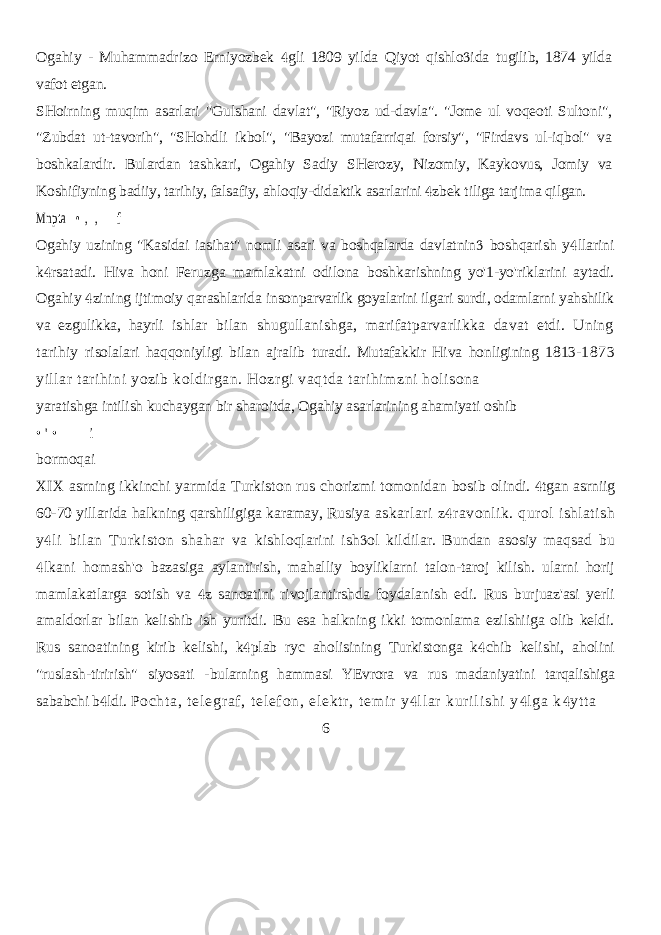 Ogahiy - Muhammadrizo Erniyozbek gli 1809 yilda Qiyot qishlo ida   tugilib, 1874 yilda vafot etgan. SHoirning muqim asarlari &#34;Gulshani davlat&#34;, &#34;Riyoz ud-davla&#34;. &#34;Jome ul voqeoti Sultoni&#34;, &#34;Zubdat ut-tavorih&#34;, &#34;SHohdli ikbol&#34;, &#34;Bayozi mutafarriqai forsiy&#34;, &#34;Firdavs ul-iqbol&#34; va boshkalardir. Bulardan tashkari, Ogahiy Sadiy SHerozy, Nizomiy, Kaykovus, Jomiy va Koshifiyning badiiy, tarihiy, falsafiy, ahloqiy-didaktik asarlarini zbek tiliga tarjima qilgan.  Mnpta • , , f Ogahiy uzining &#34;Kasidai iasihat&#34; nomli asari va boshqalarda davlatnin  boshqarish y llarini  k rsatadi. Hiva honi Feruzga mamlakatni odilona  boshkarishning yo&#39;1-yo&#39;riklarini aytadi. Ogahiy zining ijtimoiy qarashlarida  insonparvarlik goyalarini ilgari surdi, odamlarni yahshilik va ezgulikka, hayrli ishlar bilan shugullanishga, marifatparvarlikka davat etdi. Uning tarihiy risolalari haqqoniyligi bilan ajralib turadi. Mutafakkir Hiva honligining 1813- 1873 yillar tarihini yozib koldirgan. Hozrgi vaqtda tarihimzni holisona yaratishga intilish kuchaygan bir sharoitda, Ogahiy asarlarining ahamiyati oshib • &#39; • i bormoqai XIX asrning ikkinchi yarmida Turkiston rus chorizmi tomonidan bosib olindi. tgan asrniig  60-70 yillarida halkning qarshiligiga karamay, Rusiya askarlari z ravonlik. qurol ishlatish  y li bilan Turkiston shahar va  kishloqlarini ish ol kildilar. Bundan asosiy maqsad bu  lkani homash&#39;o  bazasiga aylantirish, mahalliy boyliklarni talon-taroj kilish. ularni horij mamlakatlarga sotish va z sanoatini rivojlantirshda foydalanish edi. Rus burjuaz&#39;asi yerli  amaldorlar bilan kelishib ish yuritdi. Bu esa halkning ikki tomonlama ezilshiiga olib keldi. Rus sanoatining kirib kelishi, k plab ryc aholisining Turkistonga k chib kelishi, aholini   &#34;ruslash-tirirish&#34; siyosati - bularning hammasi YEvrora va rus madaniyatini tarqalishiga sababchi b ldi.  Po ch t a , t e l e gr af , t el ef on , el ek t r , t em i r y l l a r kur i l i s hi y l ga k yt t a    6 