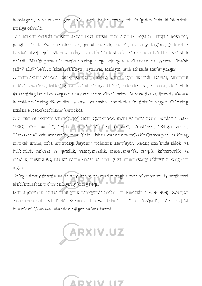 boshlagani, banklar ochilgani aslida yerli halkni ezshi, urii zligidan judo  kilish orkali amalga oshirildi. Erli halklar orasida mustamlakachilikka karshi marifatchilik oyalarf  tarqala boshlndi, yangi talim-tarbiya shohobchalari, yangi maktab, maorif, madaniy targibot, jadidchilik harakati rivoj topdi. Mana shunday sharoitda Turkistonda k plab marifatchilar yetishib  chikdi. Marifatparvarlik mafkurasining k zga k ringan vakillaridan biri Ahmad Donish   (1827-1897) b lib, u falsafa, falakiyot, riyoziyet, adabiyot, tarih sohasida asarlar yozgan.  U mamlakatni odilona boshkarish uchun islohot zarurlitigini ktiradi.  Davlat, olimning nuktai nazaricha, halkning manfaatini himoya kilishi, hukmdor esa, bilimdon, aklli b lib  z atrofidagilar bilan kengashib davlatni  idora kilishi lozim. Bunday fikrlar, ijtimoiy-siyosiy karashlar olimning &#34;Navo-dirul-vakoye&#34; va boshka risolalarida z ifodasini topgan. Olimning  asarlari z  tadkikotchilarini kutmokda. XIX asrning ikkinchi yarmida ijod etgan Qorakalpok. shoiri va mutafakkiri Berdaq (1827- 1900) &#34;Omongeldi&#34;, &#34;Halk. uchun&#34;. &#34;Ahmoq podsho&#34;, &#34;Ahshirok&#34;, &#34;B lgan emas&#34;,  &#34;Ernazarbiy&#34; kabi asarlarning muallifldir. Ushbu asarlarda mutafakkir Qorakalpok. halkining turmush tarzini, usha zamondagi Jiayotini inohirona tasvirlaydi. Berdaq asarlarida ahlok. va hulk-odob. nafosat va g zallik, vatanparvarlik, insonparvarlik, tenglik. kahramonlik va  mardlik, mustakilKk, hakikat uchun kurash kabi milliy va umuminsoniy kddriyatlar keng rin  olgan. Uning ijtimoiy-falsafiy va ahlokiy karashlari yoshlar ongida manaviyat va milliy mafkurani shakllantirishda muhim tarbiyaviy kuchga ega. Marifatparvarlik harakatining yirik namoyandalaridan biri Furqatdir (1859- 1909). Zokirjon Holmuhammad li Furkt K konda dun&#39;oga keladi. U &#34;Ilm   liosiyati&#34;, &#34;Akt majlisi hususida&#34;. Toshkent shahrida b lgan na ma bazmi   