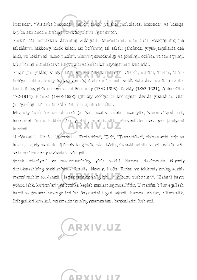 hususida&#34;, &#34;Vistavka hususida&#34;, &#34;SHoir ahvoli va sher mubola asi hususida&#34;  va boshqa k plab asarlarida marifatparvarlik oyalarini ilgari s radi.    Furkat ta murakkab davrning ziddiyatli tomonlarini. mamlakat  koloqiigining tub sabablarini hakkoniy idrok kiladi. Bu holikning asl sababi jaholatda, yrysh-janjallarda deb bildi, va beklarnish zaro nizolari, ularning  savodsizligi va johilligi, ochk z va tamagirligi,  tekinh rligi mamlakat va  halqqa ofat va kulfat keltirayotganini u k ra bildi.  Furqat jamiyatdagi salbiy illatlar va adolatsizliklarni brtraf etishda, marifat, ilm-fan, talim- tarbiya muhim ahamiyatga ega ekanligini chukur tushunib yetdi. sha davr marifatparvarlik  harakatining yirik namoyandalari Muqumiy (1850- 1903), Zavkiy (1853-1921), Anbar Otin 170-1914), Hamza (1889-1929) ijtimoiy ziddiyatlar kuchaygan davrda yashadilar. Ular jamiyatdagi illatlarni tankid kilish bilan ajralib turadilar. Muqimiy z dun&#39;okarashida erkin jamiyat, insof va adolat, insoniylik,  iymon-etiqod, erk, barkamol inson hakida fikr yuritdi, adolatsizlik, z ravonlikka asoslalgan jamiyatni  koraladi. U &#34;Veksel&#34;&#39;, &#34;Uru &#34;, &#34;Asrorkul&#34;, &#34;Dodhohim&#34;, &#34;Toj&#34;, &#34;Tanobchilar&#34;,  ^Moskovchi boj&#34; va boshk,a hajviy asarlarida ijtimoiy tengsizlik, adolatsizlik, zboshimchalik va z ravonlik, o ir    soliklarni haqqoniy ravishda tasvirlaydi. zbek adabiyoti va madaniyatining yirik vakili Hamza Hakimzoda  Niyoziy dun&#39;okarashining shakllanishida Fuzuliy. Navoiy, Hofiz, Furkat va Mukimiylarning adabiy merosi muhim rol ynadi. Hamza &#34;Maysaraniig ishi&#34;,  &#34;Istibdod qurbonlari&#34;, &#34;Zaharli hayot yohud ishk. kurbonlari&#34; va boshka k plab asarlarning muallifidir. U marifat, bilim egallash,  bahtli va farovon hayotga intilish oyalarini ilgari s radi. Hamza jaholat, bilimsizlik,   firibgarlikni koraladi, rus amaldorlarining yaramas hatti-harakatlarini fosh etdi. 