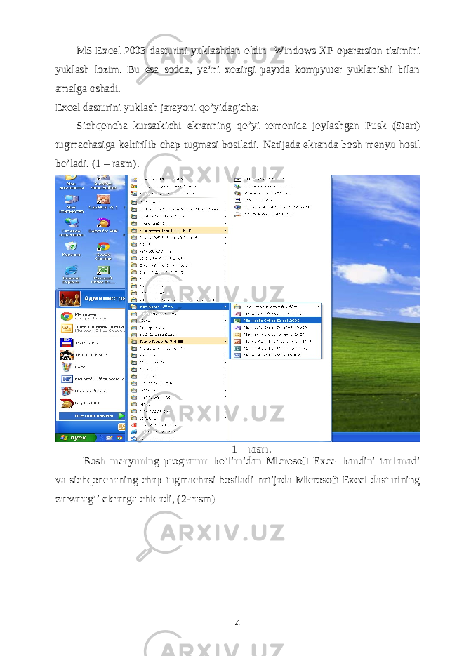 MS Excel 2003 dasturini yuklashdan oldin Windows XP operatsion tizimini yuklash lozim. Bu esa sodda, ya‘ni xozirgi paytda kompyuter yuklanishi bilan amalga oshadi. Excel dasturini yuklash jarayoni qo’yidagicha: Sichqoncha kursatkichi ekranning qo’yi tomonida joylashgan Pusk (Start) tugmachasiga keltirilib chap tugmasi bosiladi. Natijada ekranda bosh menyu hosil bo’ladi. (1 – rasm). 1 – rasm. Bosh menyuning programm bo’limidan Microsoft Excel bandini tanlanadi va sichqonchaning chap tugmachasi bosiladi natijada Microsoft Excel dasturining zarvarag’i ekranga chiqadi, (2-rasm) 4 
