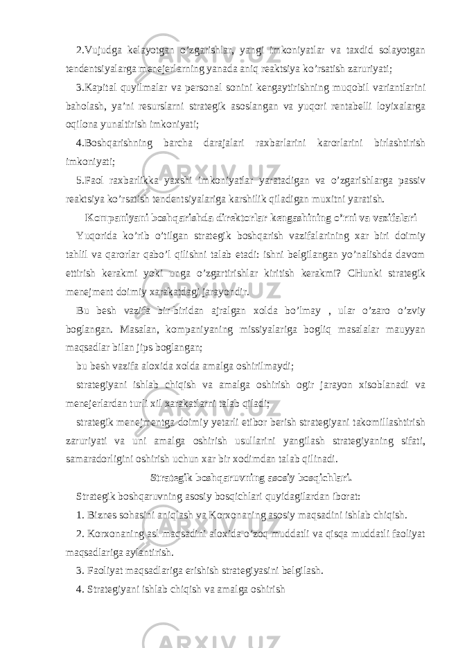 2.Vujudga kelayotgan o’zgarishlar, yangi imkoniyatlar va taxdid solayotgan tendentsiyalarga menejerlarning yanada aniq reaktsiya ko’rsatish zaruriyati; 3.Kapital quyilmalar va personal sonini kengaytirishning muqobil variantlarini baholash, ya’ni resurslarni strategik asoslangan va yuqori rentabelli loyixalarga oqilona yunaltirish imkoniyati; 4.Boshqarishning barcha darajalari raxbarlarini karorlarini birlashtirish imkoniyati; 5.Faol raxbarlikka yaxshi imkoniyatlar yaratadigan va o’zgarishlarga passiv reaktsiya ko’rsatish tendentsiyalariga karshilik qiladigan muxitni yaratish. Kompaniyani boshqarishda direktorlar kengashining o’rni va vazifalari Yuqorida ko’rib o’tilgan strategik boshqarish vazifalarining xar biri doimiy tahlil va qarorlar qabo’l qilishni talab etadi: ishni belgilangan yo’nalishda davom ettirish kerakmi yoki unga o’zgartirishlar kiritish kerakmi? CHunki strategik menejment doimiy xarakatdagi jarayondir. Bu besh vazifa bir - biridan ajralgan xolda bo’lmay , ular o’zaro o’zviy boglangan. Masalan, kompaniyaning missiyalariga bogliq masalalar mauyyan maqsadlar bilan jips boglangan; bu besh vazifa aloxida xolda amalga oshirilmaydi; strategiyani ishlab chiqish va amalga oshirish ogir jarayon xisoblanadi va menejerlardan turli xil xarakatlarni talab qiladi; strategik menejmentga doimiy yetarli etibor berish strategiyani takomillashtirish zaruriyati va uni amalga oshirish usullarini yangilash strategiyaning sifati, samaradorligini oshirish uchun xar bir xodimdan talab qilinadi. Strategik boshqaruvning asosiy bosqichlari. Strategik boshqaruvning asosiy bosqichlari quyidagilardan iborat: 1. Biznes sohasini aniqlash va Korxonaning asosiy maqsadini ishlab chiqish. 2. Korxonaning asl maqsadini aloxida o’zoq muddatli va qisqa muddatli faoliyat maqsadlariga aylantirish. 3. Faoliyat maqsadlariga erishish strategiyasini belgilash. 4. Strategiyani ishlab chiqish va amalga oshirish 