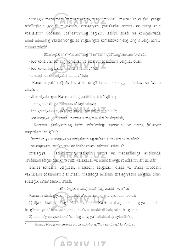 Strategik menejment kompaniyaning o’zoq muddatli maqsadlar va faoliyatiga ta’alluqlidir. Aytish mumkinki, strategiyani (xarakatlar tarzini) va uning aniq vositalarini ifodalash boshqaruvning negizini tashkil qiladi va kompaniyada menejmentning yaxshi yo’lga qo’yilganligini ko’rsatuvchi eng to’g’ri belgi bo’lib xizmat qiladi 2 . Strategik menejmentning mazmuni quyidagilardan iborat: - Korxona biznesining yo’nalish va asosiy maqsadlarni belgilab olish; - Korxonaning tashqi muhitini tahlil qilish; - undagi ichki vaziyatni tahlil qilish; - Korxona yoki xo’jalikning o’rta bo’g’inlarida strategiyani tanlash va ishlab chiqish; - diversiyalangan Korxonaning portfelini tahlil qilish; - uning tashkiliy strukturasini loyihalash; - integratsiya darajasini va boshqaruv tizimini tanlash; - «strategiya - struktura - nazorat» majmuasini boshqarish, - Korxona faoliyatining ba’zi sohalardagi siyosatini va uning fel - atvor meyorlarni belgilash, - kompaniya strategiya va natijalarining teskari aloqasini ta’minlash, - strategiyani, strukturani va boshqaruvni takomillashtirish. Strategiya - tashkilotning tashkiliy vazifa va maqsadlariga erishishda foydalaniladigan tashkiliy xatti - xarakatlar va boshqaruvga yondashuvlari tarzidir. Biznes sohasini belgilash, maqsadni belgilash, qisqa va o’zoq muddatli vazifalarni (dasturlarni) aniqlash, maqsadga erishish strategiyasini belgilab olish strategik rejani tashkil qiladi. Strategik menejmentning beshta vazifasi Korxona strategiyasini yaratish o’zaro bogliq 5 ta qismdan iborat: 1) tijorat faoliyatining turini aniqlash va Korxona rivojlanishining yo’nalishini belgilash, ya’ni maqsadni aniqlab o’zoq muddatli istiqbolni belgilash; 2) umumiy maqsadlarni ishning aniq yo’nalishlariga aylantirish; 2 Strategic Management concepts and cases. Arthur A. Thompson. Jr. A.J Strikland. p 7 