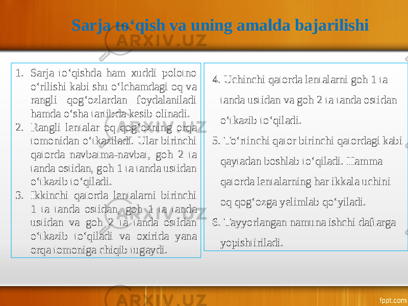 Sarja to‘qish va uning amalda bajarilishi 1. Sarja to‘qishda ham xuddi polotno o‘rilishi kabi shu o‘lchamdagi oq va rangli qog‘ozlardan foydalaniladi hamda o‘sha tartibda kesib olinadi. 2. Rangli lentalar oq qog‘ozning orqa tomonidan o‘tkaziladi. Ular birinchi qatorda navbatma-navbat, goh 2 ta tanda ostidan, goh 1 ta tanda ustidan o‘tkazib to‘qiladi. 3. Ikkinchi qatorda lentalarni birinchi 1 ta tanda ostidan, goh 1 ta tanda ustidan va goh 2 ta tanda ostidan o‘tkazib to‘qiladi va oxirida yana orqa tomoniga chiqib tugaydi. 4. Uchinchi qatorda lentalarni goh 1 ta tanda ustidan va goh 2 ta tanda ostidan o‘tkazib to‘qiladi. 5. To‘rtinchi qator birinchi qatordagi kabi qaytadan boshlab to‘qiladi. Hamma qatorda lentalarning har ikkala uchini oq qog‘ozga yelimlab qo‘yiladi. 6. Tayyorlangan namuna ishchi daftarga yopishtiriladi. 