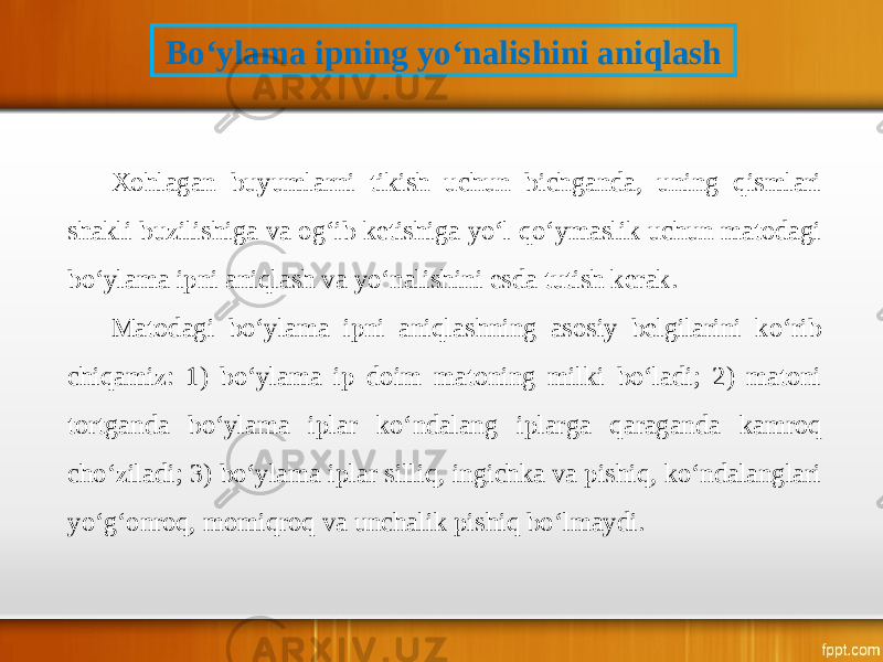 Bo‘ylama ipning yo‘nalishini aniqlash Xohlagan buyumlarni tikish uchun bichganda, uning qismlari shakli buzilishiga va og‘ib ketishiga yo‘l qo‘ymaslik uchun matodagi bo‘ylama ipni aniqlash va yo‘nalishini esda tutish kerak. Matodagi bo‘ylama ipni aniqlashning asosiy belgilarini ko‘rib chiqamiz: 1) bo‘ylama ip doim matoning milki bo‘ladi; 2) matoni tortganda bo‘ylama iplar ko‘ndalang iplarga qaraganda kamroq cho‘ziladi; 3) bo‘ylama iplar silliq, ingichka va pishiq, ko‘ndalanglari yo‘g‘onroq, momiqroq va unchalik pishiq bo‘lmaydi. 