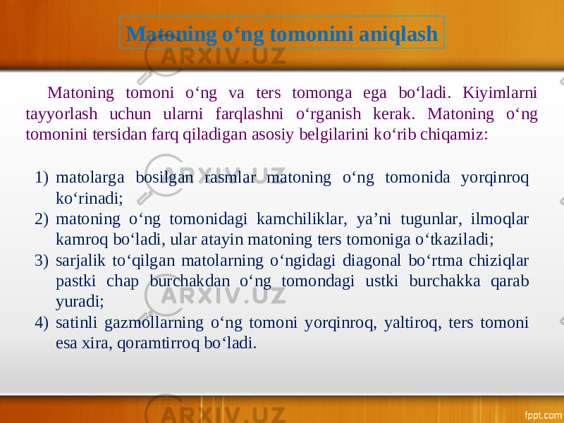 Matoning o‘ng tomonini aniqlash Matoning tomoni o‘ng va ters tomonga ega bo‘ladi. Kiyimlarni tayyorlash uchun ularni farqlashni o‘rganish kerak. Matoning o‘ng tomonini tersidan farq qiladigan asosiy belgilarini ko‘rib chiqamiz: 1) matolarga bosilgan rasmlar matoning o‘ng tomonida yorqinroq ko‘rinadi; 2) matoning o‘ng tomonidagi kamchiliklar, ya’ni tugunlar, ilmoqlar kamroq bo‘ladi, ular atayin matoning ters tomoniga o‘tkaziladi; 3) sarjalik to‘qilgan matolarning o‘ngidagi diagonal bo‘rtma chiziqlar pastki chap burchakdan o‘ng tomondagi ustki burchakka qarab yuradi; 4) satinli gazmollarning o‘ng tomoni yorqinroq, yaltiroq, ters tomoni esa xira, qoramtirroq bo‘ladi. 