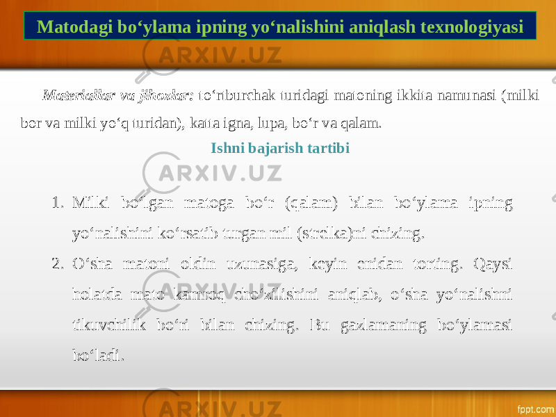 Matodagi bo‘ylama ipning yo‘nalishini aniqlash texnologiyasi Materiallar va jihozlar: to‘rtburchak turidagi matoning ikkita namunasi (milki bor va milki yo‘q turidan), katta igna, lupa, bo‘r va qalam. Ishni bajarish tartibi 1. Milki bo‘lgan matoga bo‘r (qalam) bilan bo‘ylama ipning yo‘nalishini ko‘rsatib turgan mil (strelka)ni chizing. 2. O‘sha matoni oldin uzunasiga, keyin enidan torting. Qaysi holatda mato kamroq cho‘zilishini aniqlab, o‘sha yo‘nalishni tikuvchilik bo‘ri bilan chizing. Bu gazlamaning bo‘ylamasi bo‘ladi. 