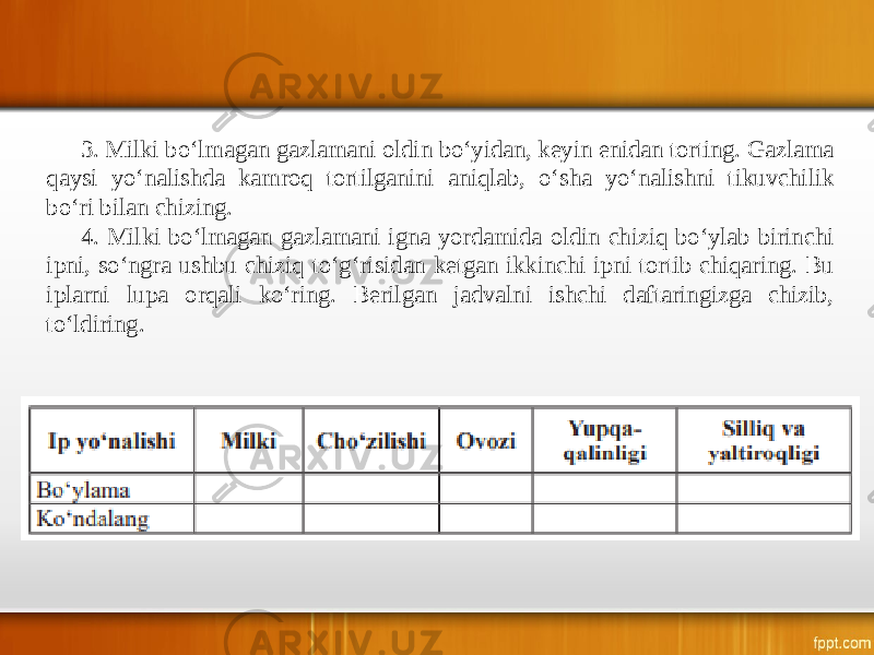 3. Milki bo‘lmagan gazlamani oldin bo‘yidan, keyin enidan torting. Gazlama qaysi yo‘nalishda kamroq tortilganini aniqlab, o‘sha yo‘nalishni tikuvchilik bo‘ri bilan chizing. 4. Milki bo‘lmagan gazlamani igna yordamida oldin chiziq bo‘ylab birinchi ipni, so‘ngra ushbu chiziq to‘g‘risidan ketgan ikkinchi ipni tortib chiqaring. Bu iplarni lupa orqali ko‘ring. Berilgan jadvalni ishchi daftaringizga chizib, to‘ldiring. 